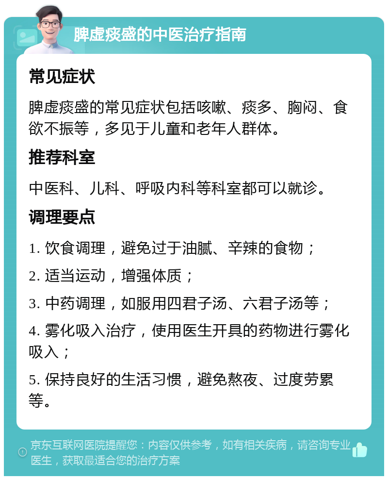 脾虚痰盛的中医治疗指南 常见症状 脾虚痰盛的常见症状包括咳嗽、痰多、胸闷、食欲不振等，多见于儿童和老年人群体。 推荐科室 中医科、儿科、呼吸内科等科室都可以就诊。 调理要点 1. 饮食调理，避免过于油腻、辛辣的食物； 2. 适当运动，增强体质； 3. 中药调理，如服用四君子汤、六君子汤等； 4. 雾化吸入治疗，使用医生开具的药物进行雾化吸入； 5. 保持良好的生活习惯，避免熬夜、过度劳累等。