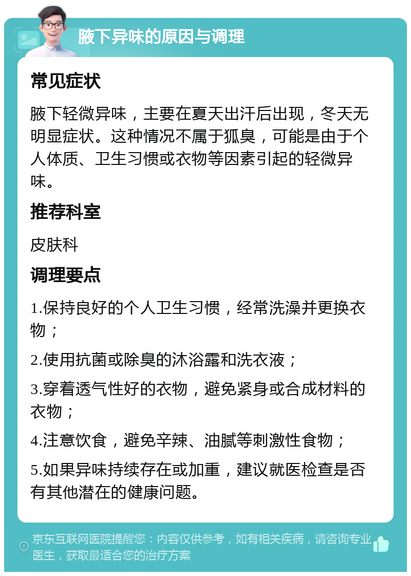 腋下异味的原因与调理 常见症状 腋下轻微异味，主要在夏天出汗后出现，冬天无明显症状。这种情况不属于狐臭，可能是由于个人体质、卫生习惯或衣物等因素引起的轻微异味。 推荐科室 皮肤科 调理要点 1.保持良好的个人卫生习惯，经常洗澡并更换衣物； 2.使用抗菌或除臭的沐浴露和洗衣液； 3.穿着透气性好的衣物，避免紧身或合成材料的衣物； 4.注意饮食，避免辛辣、油腻等刺激性食物； 5.如果异味持续存在或加重，建议就医检查是否有其他潜在的健康问题。