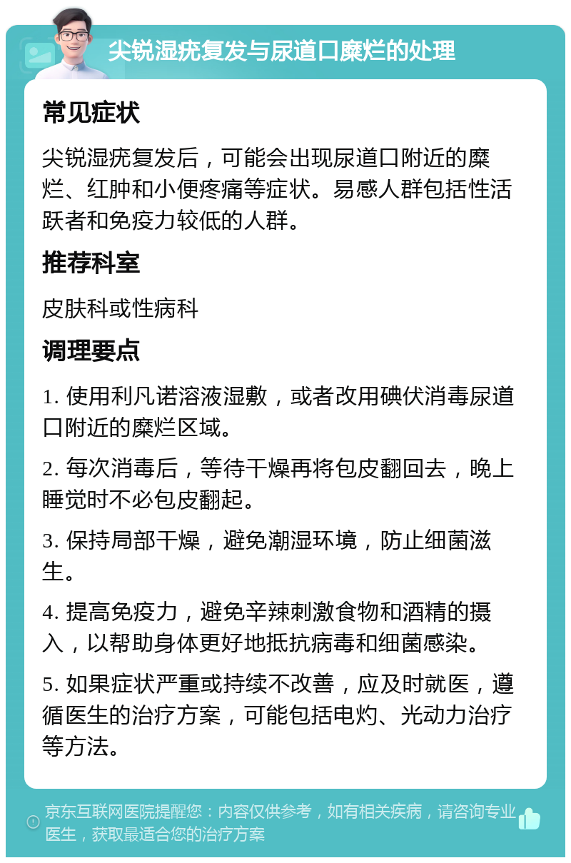 尖锐湿疣复发与尿道口糜烂的处理 常见症状 尖锐湿疣复发后，可能会出现尿道口附近的糜烂、红肿和小便疼痛等症状。易感人群包括性活跃者和免疫力较低的人群。 推荐科室 皮肤科或性病科 调理要点 1. 使用利凡诺溶液湿敷，或者改用碘伏消毒尿道口附近的糜烂区域。 2. 每次消毒后，等待干燥再将包皮翻回去，晚上睡觉时不必包皮翻起。 3. 保持局部干燥，避免潮湿环境，防止细菌滋生。 4. 提高免疫力，避免辛辣刺激食物和酒精的摄入，以帮助身体更好地抵抗病毒和细菌感染。 5. 如果症状严重或持续不改善，应及时就医，遵循医生的治疗方案，可能包括电灼、光动力治疗等方法。