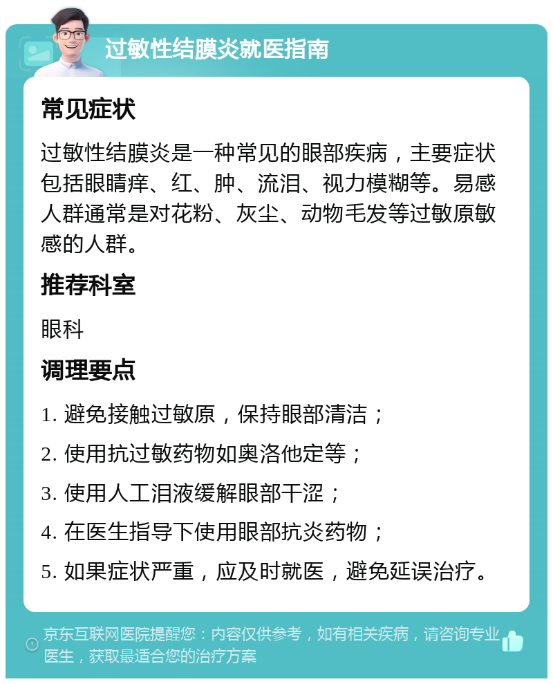 过敏性结膜炎就医指南 常见症状 过敏性结膜炎是一种常见的眼部疾病，主要症状包括眼睛痒、红、肿、流泪、视力模糊等。易感人群通常是对花粉、灰尘、动物毛发等过敏原敏感的人群。 推荐科室 眼科 调理要点 1. 避免接触过敏原，保持眼部清洁； 2. 使用抗过敏药物如奥洛他定等； 3. 使用人工泪液缓解眼部干涩； 4. 在医生指导下使用眼部抗炎药物； 5. 如果症状严重，应及时就医，避免延误治疗。