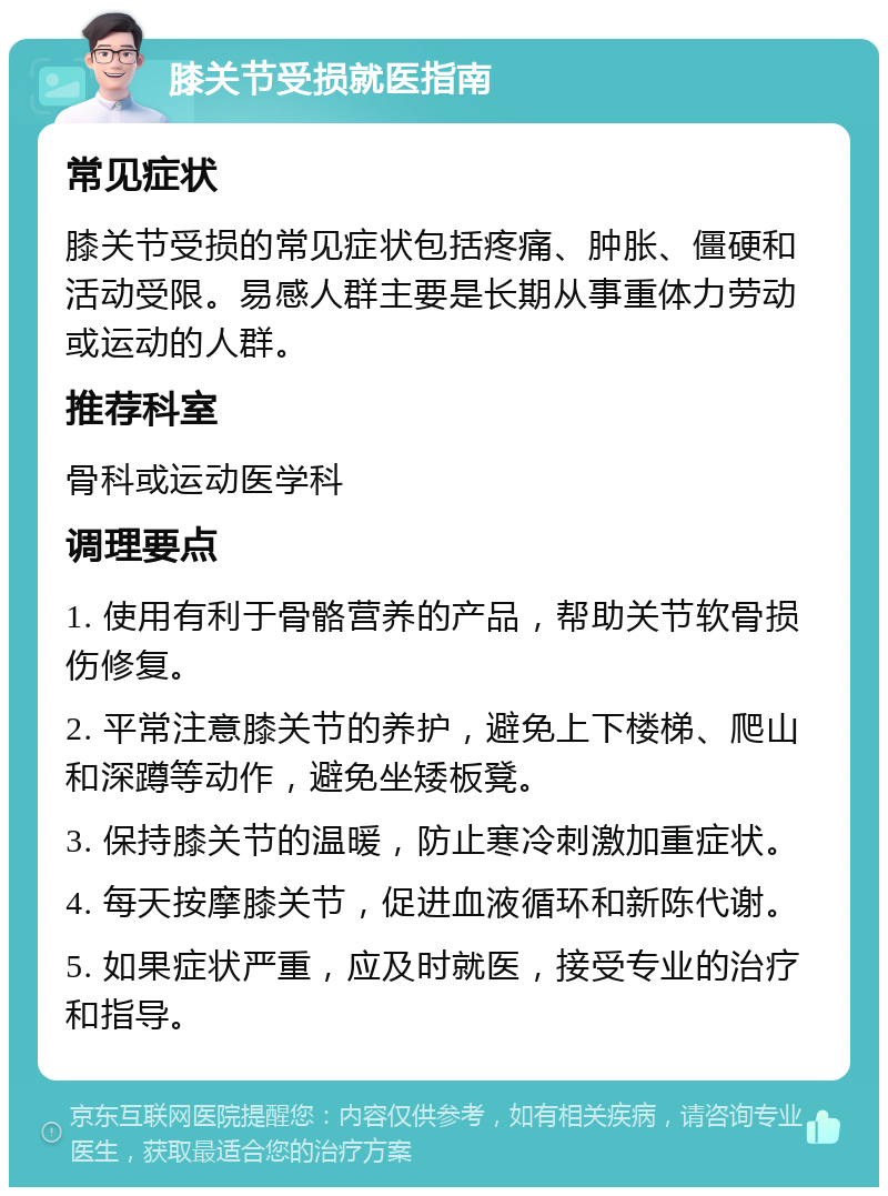 膝关节受损就医指南 常见症状 膝关节受损的常见症状包括疼痛、肿胀、僵硬和活动受限。易感人群主要是长期从事重体力劳动或运动的人群。 推荐科室 骨科或运动医学科 调理要点 1. 使用有利于骨骼营养的产品，帮助关节软骨损伤修复。 2. 平常注意膝关节的养护，避免上下楼梯、爬山和深蹲等动作，避免坐矮板凳。 3. 保持膝关节的温暖，防止寒冷刺激加重症状。 4. 每天按摩膝关节，促进血液循环和新陈代谢。 5. 如果症状严重，应及时就医，接受专业的治疗和指导。