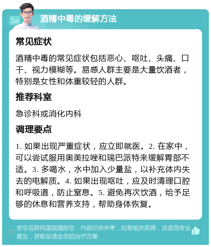 酒精中毒的缓解方法 常见症状 酒精中毒的常见症状包括恶心、呕吐、头痛、口干、视力模糊等。易感人群主要是大量饮酒者，特别是女性和体重较轻的人群。 推荐科室 急诊科或消化内科 调理要点 1. 如果出现严重症状，应立即就医。2. 在家中，可以尝试服用奥美拉唑和瑞巴派特来缓解胃部不适。3. 多喝水，水中加入少量盐，以补充体内失去的电解质。4. 如果出现呕吐，应及时清理口腔和呼吸道，防止窒息。5. 避免再次饮酒，给予足够的休息和营养支持，帮助身体恢复。