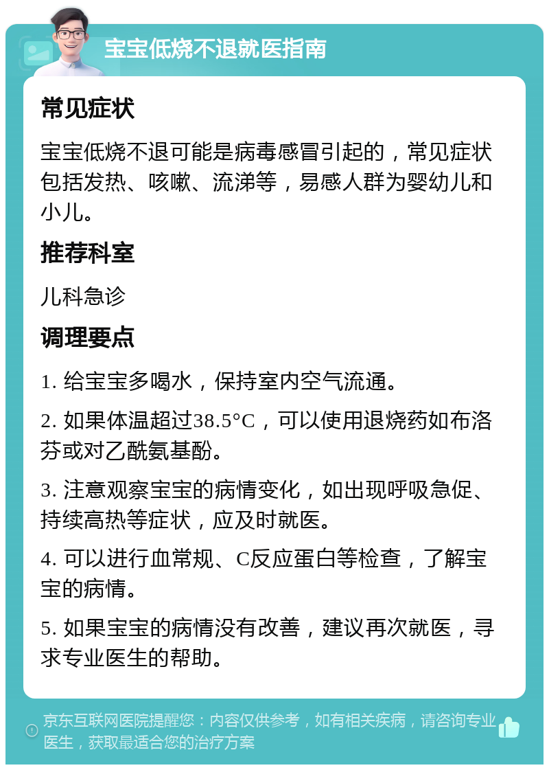 宝宝低烧不退就医指南 常见症状 宝宝低烧不退可能是病毒感冒引起的，常见症状包括发热、咳嗽、流涕等，易感人群为婴幼儿和小儿。 推荐科室 儿科急诊 调理要点 1. 给宝宝多喝水，保持室内空气流通。 2. 如果体温超过38.5°C，可以使用退烧药如布洛芬或对乙酰氨基酚。 3. 注意观察宝宝的病情变化，如出现呼吸急促、持续高热等症状，应及时就医。 4. 可以进行血常规、C反应蛋白等检查，了解宝宝的病情。 5. 如果宝宝的病情没有改善，建议再次就医，寻求专业医生的帮助。