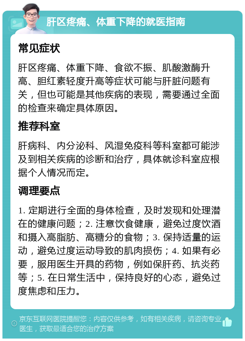 肝区疼痛、体重下降的就医指南 常见症状 肝区疼痛、体重下降、食欲不振、肌酸激酶升高、胆红素轻度升高等症状可能与肝脏问题有关，但也可能是其他疾病的表现，需要通过全面的检查来确定具体原因。 推荐科室 肝病科、内分泌科、风湿免疫科等科室都可能涉及到相关疾病的诊断和治疗，具体就诊科室应根据个人情况而定。 调理要点 1. 定期进行全面的身体检查，及时发现和处理潜在的健康问题；2. 注意饮食健康，避免过度饮酒和摄入高脂肪、高糖分的食物；3. 保持适量的运动，避免过度运动导致的肌肉损伤；4. 如果有必要，服用医生开具的药物，例如保肝药、抗炎药等；5. 在日常生活中，保持良好的心态，避免过度焦虑和压力。