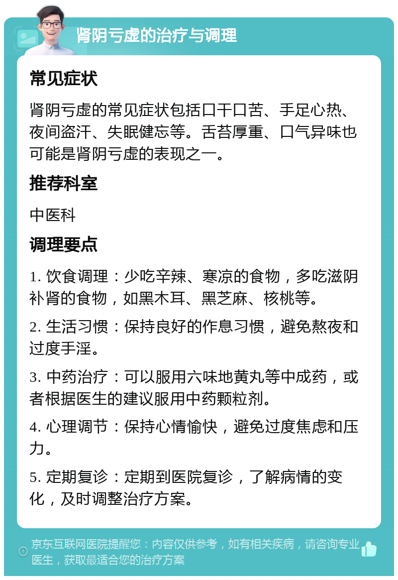 肾阴亏虚的治疗与调理 常见症状 肾阴亏虚的常见症状包括口干口苦、手足心热、夜间盗汗、失眠健忘等。舌苔厚重、口气异味也可能是肾阴亏虚的表现之一。 推荐科室 中医科 调理要点 1. 饮食调理：少吃辛辣、寒凉的食物，多吃滋阴补肾的食物，如黑木耳、黑芝麻、核桃等。 2. 生活习惯：保持良好的作息习惯，避免熬夜和过度手淫。 3. 中药治疗：可以服用六味地黄丸等中成药，或者根据医生的建议服用中药颗粒剂。 4. 心理调节：保持心情愉快，避免过度焦虑和压力。 5. 定期复诊：定期到医院复诊，了解病情的变化，及时调整治疗方案。