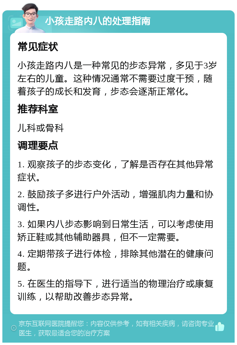 小孩走路内八的处理指南 常见症状 小孩走路内八是一种常见的步态异常，多见于3岁左右的儿童。这种情况通常不需要过度干预，随着孩子的成长和发育，步态会逐渐正常化。 推荐科室 儿科或骨科 调理要点 1. 观察孩子的步态变化，了解是否存在其他异常症状。 2. 鼓励孩子多进行户外活动，增强肌肉力量和协调性。 3. 如果内八步态影响到日常生活，可以考虑使用矫正鞋或其他辅助器具，但不一定需要。 4. 定期带孩子进行体检，排除其他潜在的健康问题。 5. 在医生的指导下，进行适当的物理治疗或康复训练，以帮助改善步态异常。