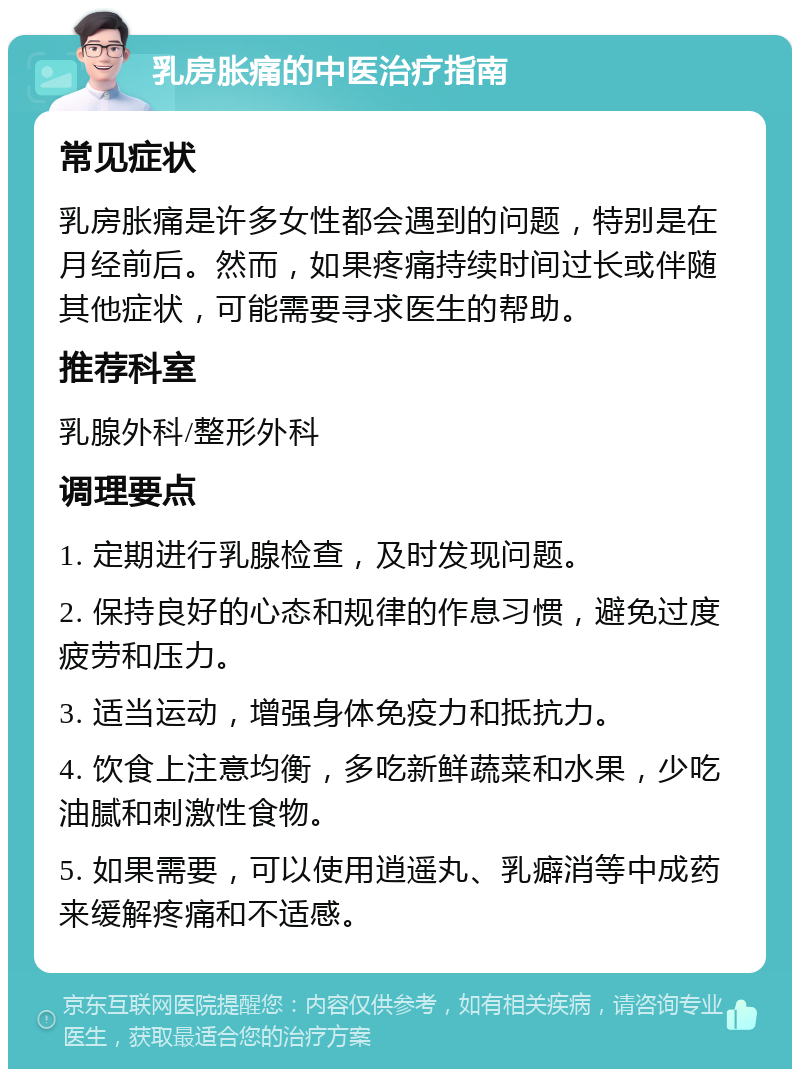 乳房胀痛的中医治疗指南 常见症状 乳房胀痛是许多女性都会遇到的问题，特别是在月经前后。然而，如果疼痛持续时间过长或伴随其他症状，可能需要寻求医生的帮助。 推荐科室 乳腺外科/整形外科 调理要点 1. 定期进行乳腺检查，及时发现问题。 2. 保持良好的心态和规律的作息习惯，避免过度疲劳和压力。 3. 适当运动，增强身体免疫力和抵抗力。 4. 饮食上注意均衡，多吃新鲜蔬菜和水果，少吃油腻和刺激性食物。 5. 如果需要，可以使用逍遥丸、乳癖消等中成药来缓解疼痛和不适感。