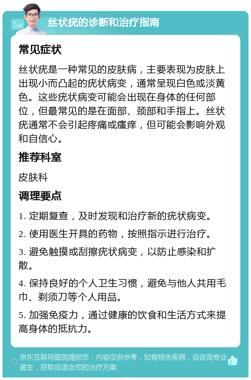 丝状疣的诊断和治疗指南 常见症状 丝状疣是一种常见的皮肤病，主要表现为皮肤上出现小而凸起的疣状病变，通常呈现白色或淡黄色。这些疣状病变可能会出现在身体的任何部位，但最常见的是在面部、颈部和手指上。丝状疣通常不会引起疼痛或瘙痒，但可能会影响外观和自信心。 推荐科室 皮肤科 调理要点 1. 定期复查，及时发现和治疗新的疣状病变。 2. 使用医生开具的药物，按照指示进行治疗。 3. 避免触摸或刮擦疣状病变，以防止感染和扩散。 4. 保持良好的个人卫生习惯，避免与他人共用毛巾、剃须刀等个人用品。 5. 加强免疫力，通过健康的饮食和生活方式来提高身体的抵抗力。