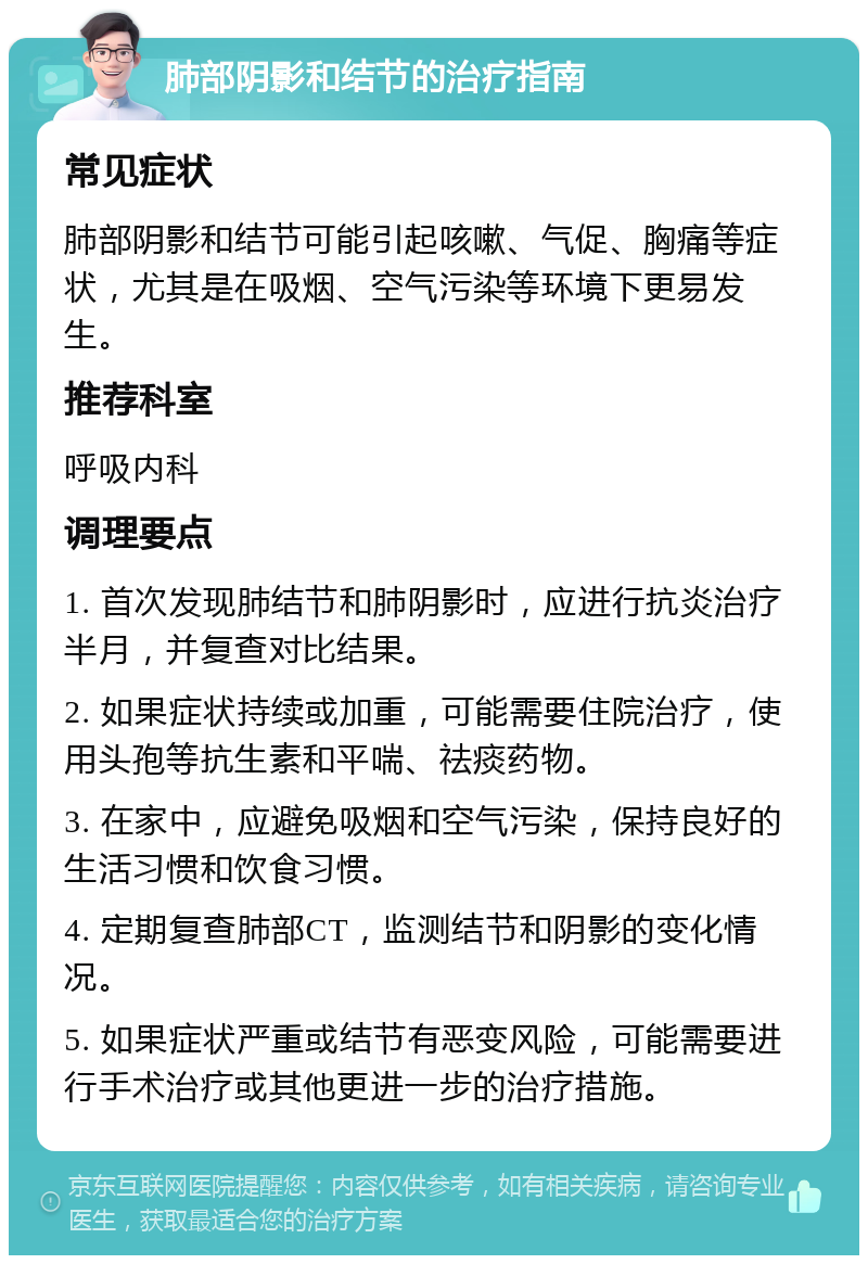 肺部阴影和结节的治疗指南 常见症状 肺部阴影和结节可能引起咳嗽、气促、胸痛等症状，尤其是在吸烟、空气污染等环境下更易发生。 推荐科室 呼吸内科 调理要点 1. 首次发现肺结节和肺阴影时，应进行抗炎治疗半月，并复查对比结果。 2. 如果症状持续或加重，可能需要住院治疗，使用头孢等抗生素和平喘、祛痰药物。 3. 在家中，应避免吸烟和空气污染，保持良好的生活习惯和饮食习惯。 4. 定期复查肺部CT，监测结节和阴影的变化情况。 5. 如果症状严重或结节有恶变风险，可能需要进行手术治疗或其他更进一步的治疗措施。