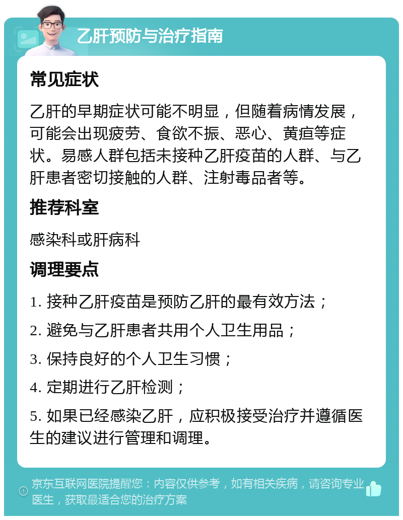 乙肝预防与治疗指南 常见症状 乙肝的早期症状可能不明显，但随着病情发展，可能会出现疲劳、食欲不振、恶心、黄疸等症状。易感人群包括未接种乙肝疫苗的人群、与乙肝患者密切接触的人群、注射毒品者等。 推荐科室 感染科或肝病科 调理要点 1. 接种乙肝疫苗是预防乙肝的最有效方法； 2. 避免与乙肝患者共用个人卫生用品； 3. 保持良好的个人卫生习惯； 4. 定期进行乙肝检测； 5. 如果已经感染乙肝，应积极接受治疗并遵循医生的建议进行管理和调理。