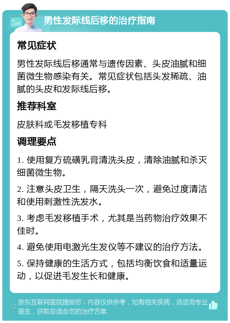 男性发际线后移的治疗指南 常见症状 男性发际线后移通常与遗传因素、头皮油腻和细菌微生物感染有关。常见症状包括头发稀疏、油腻的头皮和发际线后移。 推荐科室 皮肤科或毛发移植专科 调理要点 1. 使用复方硫磺乳膏清洗头皮，清除油腻和杀灭细菌微生物。 2. 注意头皮卫生，隔天洗头一次，避免过度清洁和使用刺激性洗发水。 3. 考虑毛发移植手术，尤其是当药物治疗效果不佳时。 4. 避免使用电激光生发仪等不建议的治疗方法。 5. 保持健康的生活方式，包括均衡饮食和适量运动，以促进毛发生长和健康。