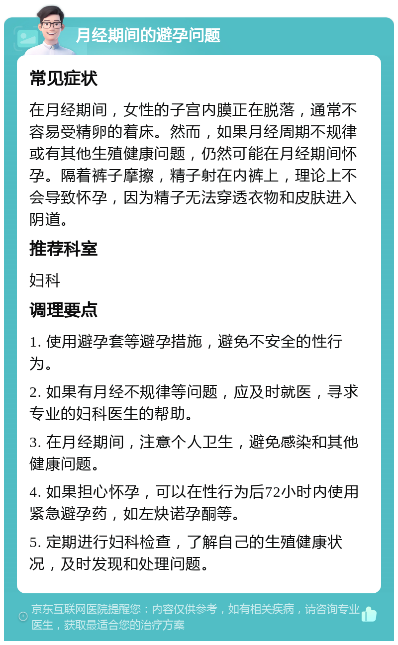 月经期间的避孕问题 常见症状 在月经期间，女性的子宫内膜正在脱落，通常不容易受精卵的着床。然而，如果月经周期不规律或有其他生殖健康问题，仍然可能在月经期间怀孕。隔着裤子摩擦，精子射在内裤上，理论上不会导致怀孕，因为精子无法穿透衣物和皮肤进入阴道。 推荐科室 妇科 调理要点 1. 使用避孕套等避孕措施，避免不安全的性行为。 2. 如果有月经不规律等问题，应及时就医，寻求专业的妇科医生的帮助。 3. 在月经期间，注意个人卫生，避免感染和其他健康问题。 4. 如果担心怀孕，可以在性行为后72小时内使用紧急避孕药，如左炔诺孕酮等。 5. 定期进行妇科检查，了解自己的生殖健康状况，及时发现和处理问题。