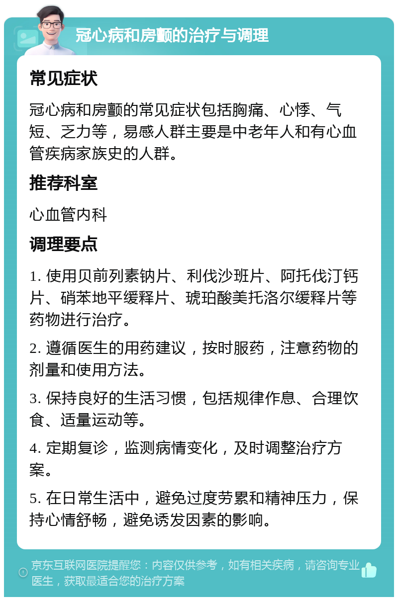 冠心病和房颤的治疗与调理 常见症状 冠心病和房颤的常见症状包括胸痛、心悸、气短、乏力等，易感人群主要是中老年人和有心血管疾病家族史的人群。 推荐科室 心血管内科 调理要点 1. 使用贝前列素钠片、利伐沙班片、阿托伐汀钙片、硝苯地平缓释片、琥珀酸美托洛尔缓释片等药物进行治疗。 2. 遵循医生的用药建议，按时服药，注意药物的剂量和使用方法。 3. 保持良好的生活习惯，包括规律作息、合理饮食、适量运动等。 4. 定期复诊，监测病情变化，及时调整治疗方案。 5. 在日常生活中，避免过度劳累和精神压力，保持心情舒畅，避免诱发因素的影响。