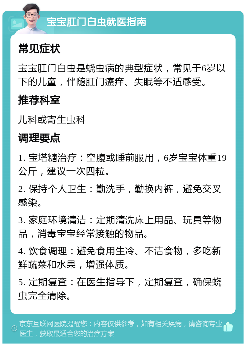 宝宝肛门白虫就医指南 常见症状 宝宝肛门白虫是蛲虫病的典型症状，常见于6岁以下的儿童，伴随肛门瘙痒、失眠等不适感受。 推荐科室 儿科或寄生虫科 调理要点 1. 宝塔糖治疗：空腹或睡前服用，6岁宝宝体重19公斤，建议一次四粒。 2. 保持个人卫生：勤洗手，勤换内裤，避免交叉感染。 3. 家庭环境清洁：定期清洗床上用品、玩具等物品，消毒宝宝经常接触的物品。 4. 饮食调理：避免食用生冷、不洁食物，多吃新鲜蔬菜和水果，增强体质。 5. 定期复查：在医生指导下，定期复查，确保蛲虫完全清除。