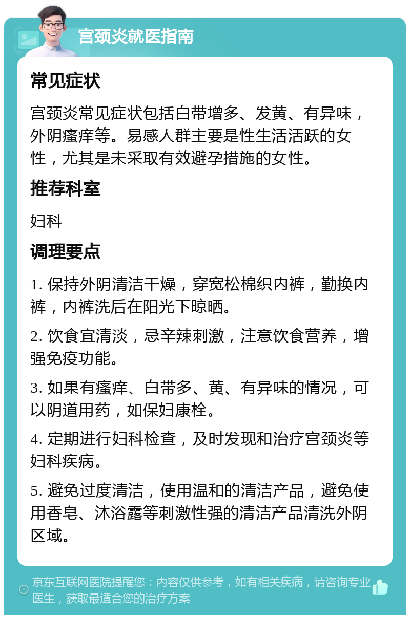 宫颈炎就医指南 常见症状 宫颈炎常见症状包括白带增多、发黄、有异味，外阴瘙痒等。易感人群主要是性生活活跃的女性，尤其是未采取有效避孕措施的女性。 推荐科室 妇科 调理要点 1. 保持外阴清洁干燥，穿宽松棉织内裤，勤换内裤，内裤洗后在阳光下晾晒。 2. 饮食宜清淡，忌辛辣刺激，注意饮食营养，增强免疫功能。 3. 如果有瘙痒、白带多、黄、有异味的情况，可以阴道用药，如保妇康栓。 4. 定期进行妇科检查，及时发现和治疗宫颈炎等妇科疾病。 5. 避免过度清洁，使用温和的清洁产品，避免使用香皂、沐浴露等刺激性强的清洁产品清洗外阴区域。