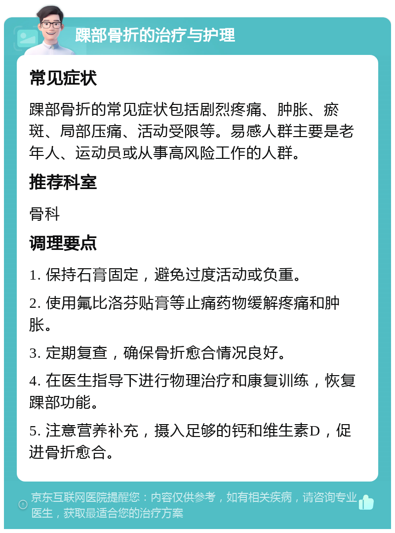 踝部骨折的治疗与护理 常见症状 踝部骨折的常见症状包括剧烈疼痛、肿胀、瘀斑、局部压痛、活动受限等。易感人群主要是老年人、运动员或从事高风险工作的人群。 推荐科室 骨科 调理要点 1. 保持石膏固定，避免过度活动或负重。 2. 使用氟比洛芬贴膏等止痛药物缓解疼痛和肿胀。 3. 定期复查，确保骨折愈合情况良好。 4. 在医生指导下进行物理治疗和康复训练，恢复踝部功能。 5. 注意营养补充，摄入足够的钙和维生素D，促进骨折愈合。