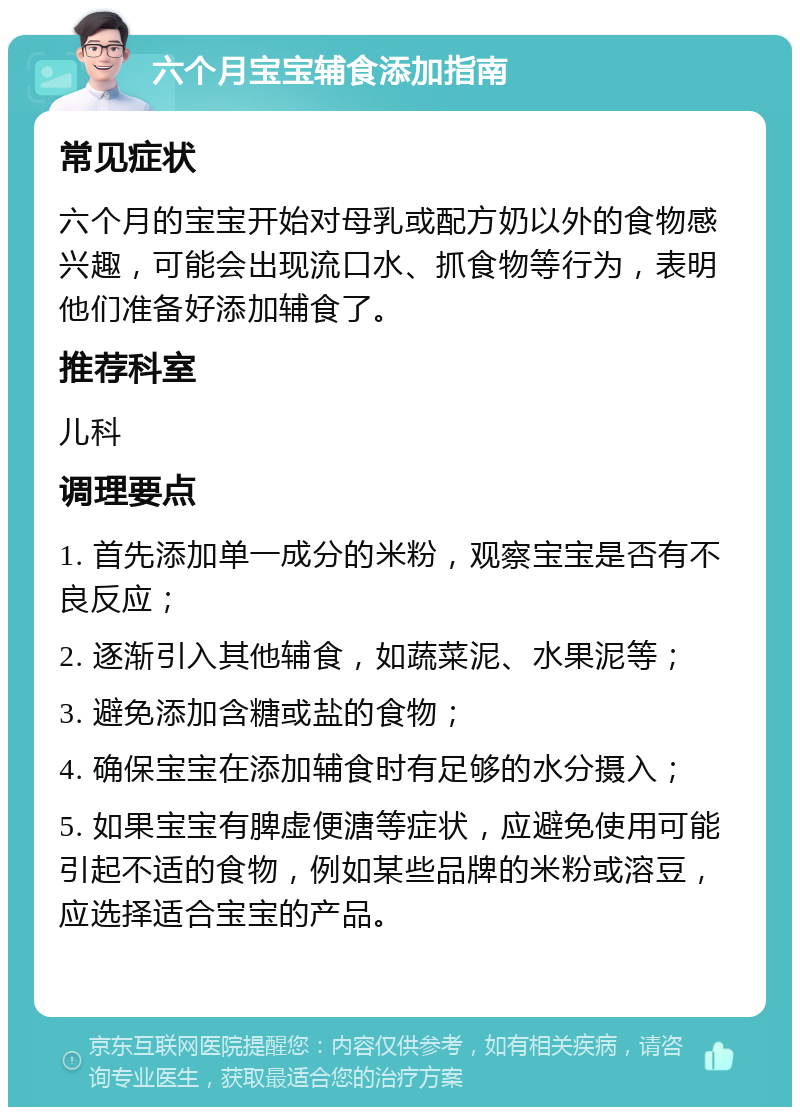 六个月宝宝辅食添加指南 常见症状 六个月的宝宝开始对母乳或配方奶以外的食物感兴趣，可能会出现流口水、抓食物等行为，表明他们准备好添加辅食了。 推荐科室 儿科 调理要点 1. 首先添加单一成分的米粉，观察宝宝是否有不良反应； 2. 逐渐引入其他辅食，如蔬菜泥、水果泥等； 3. 避免添加含糖或盐的食物； 4. 确保宝宝在添加辅食时有足够的水分摄入； 5. 如果宝宝有脾虚便溏等症状，应避免使用可能引起不适的食物，例如某些品牌的米粉或溶豆，应选择适合宝宝的产品。