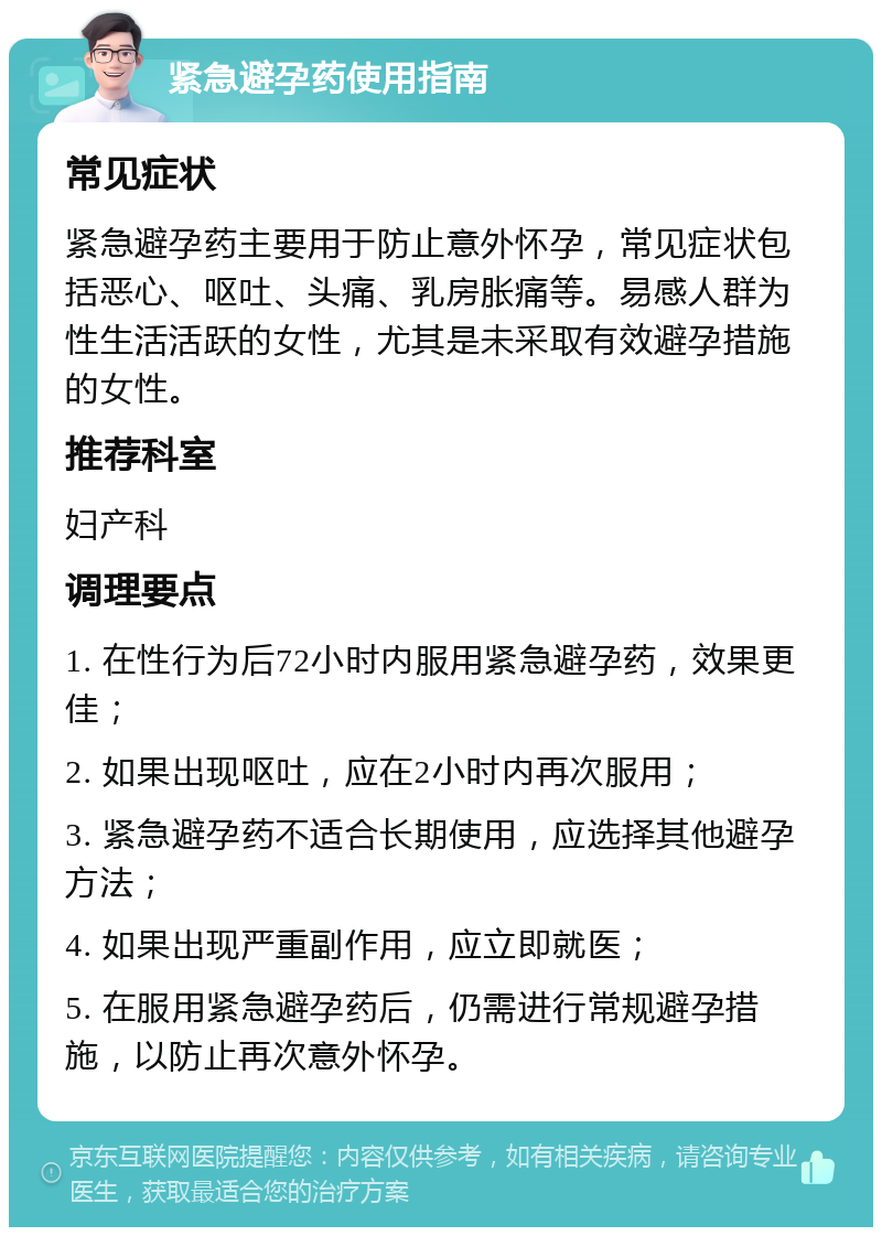 紧急避孕药使用指南 常见症状 紧急避孕药主要用于防止意外怀孕，常见症状包括恶心、呕吐、头痛、乳房胀痛等。易感人群为性生活活跃的女性，尤其是未采取有效避孕措施的女性。 推荐科室 妇产科 调理要点 1. 在性行为后72小时内服用紧急避孕药，效果更佳； 2. 如果出现呕吐，应在2小时内再次服用； 3. 紧急避孕药不适合长期使用，应选择其他避孕方法； 4. 如果出现严重副作用，应立即就医； 5. 在服用紧急避孕药后，仍需进行常规避孕措施，以防止再次意外怀孕。