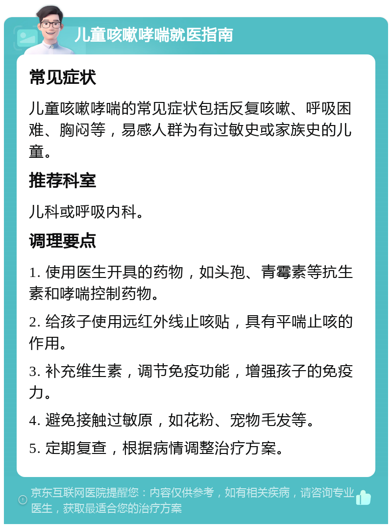 儿童咳嗽哮喘就医指南 常见症状 儿童咳嗽哮喘的常见症状包括反复咳嗽、呼吸困难、胸闷等，易感人群为有过敏史或家族史的儿童。 推荐科室 儿科或呼吸内科。 调理要点 1. 使用医生开具的药物，如头孢、青霉素等抗生素和哮喘控制药物。 2. 给孩子使用远红外线止咳贴，具有平喘止咳的作用。 3. 补充维生素，调节免疫功能，增强孩子的免疫力。 4. 避免接触过敏原，如花粉、宠物毛发等。 5. 定期复查，根据病情调整治疗方案。