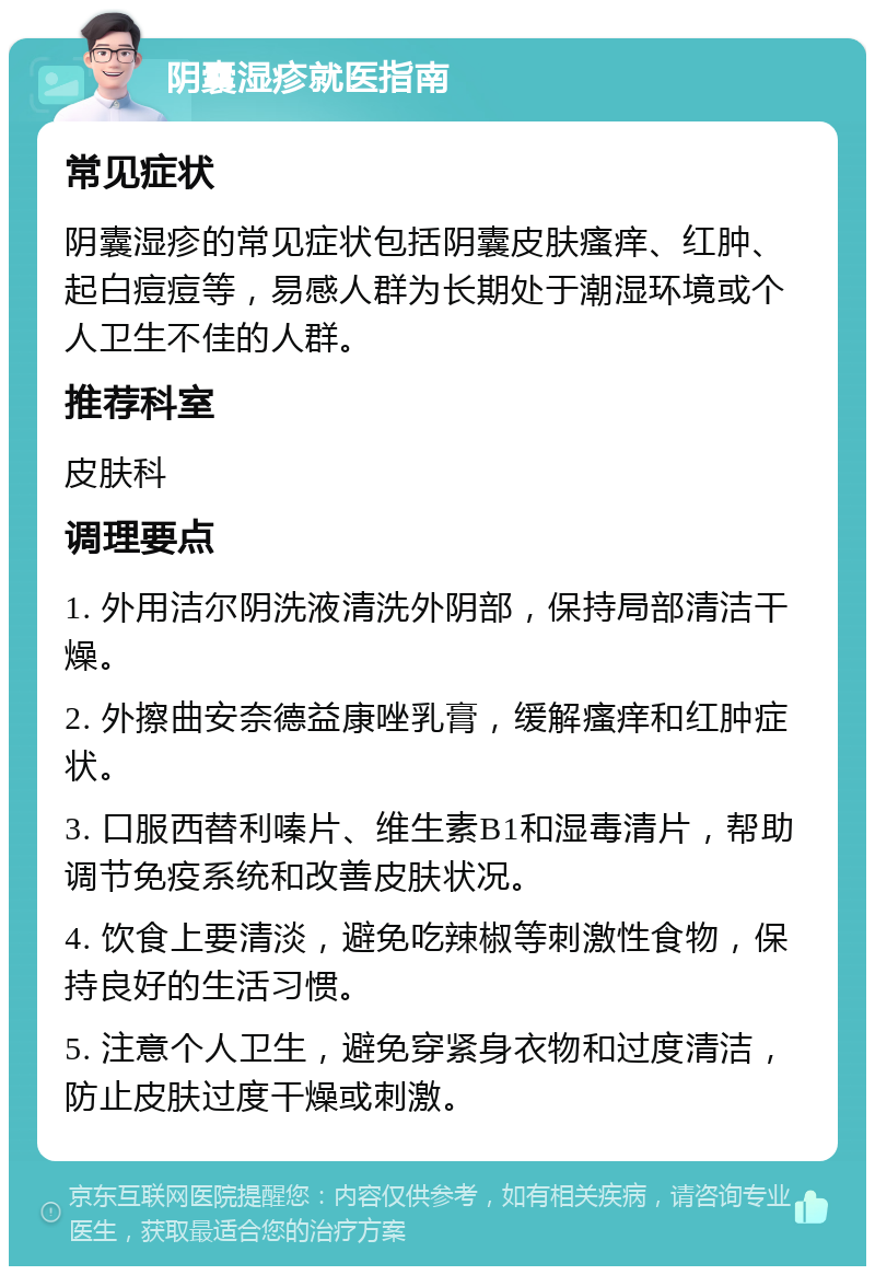 阴囊湿疹就医指南 常见症状 阴囊湿疹的常见症状包括阴囊皮肤瘙痒、红肿、起白痘痘等，易感人群为长期处于潮湿环境或个人卫生不佳的人群。 推荐科室 皮肤科 调理要点 1. 外用洁尔阴洗液清洗外阴部，保持局部清洁干燥。 2. 外擦曲安奈德益康唑乳膏，缓解瘙痒和红肿症状。 3. 口服西替利嗪片、维生素B1和湿毒清片，帮助调节免疫系统和改善皮肤状况。 4. 饮食上要清淡，避免吃辣椒等刺激性食物，保持良好的生活习惯。 5. 注意个人卫生，避免穿紧身衣物和过度清洁，防止皮肤过度干燥或刺激。