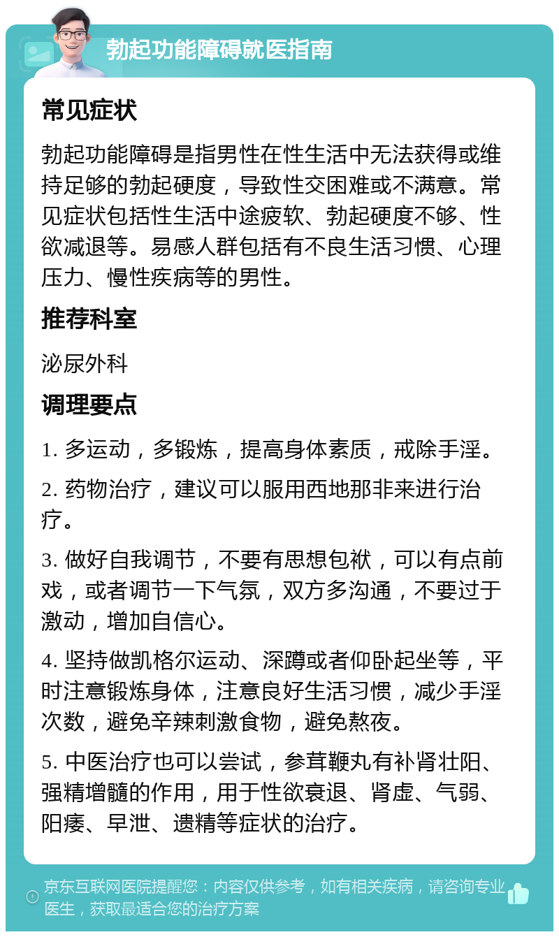 勃起功能障碍就医指南 常见症状 勃起功能障碍是指男性在性生活中无法获得或维持足够的勃起硬度，导致性交困难或不满意。常见症状包括性生活中途疲软、勃起硬度不够、性欲减退等。易感人群包括有不良生活习惯、心理压力、慢性疾病等的男性。 推荐科室 泌尿外科 调理要点 1. 多运动，多锻炼，提高身体素质，戒除手淫。 2. 药物治疗，建议可以服用西地那非来进行治疗。 3. 做好自我调节，不要有思想包袱，可以有点前戏，或者调节一下气氛，双方多沟通，不要过于激动，增加自信心。 4. 坚持做凯格尔运动、深蹲或者仰卧起坐等，平时注意锻炼身体，注意良好生活习惯，减少手淫次数，避免辛辣刺激食物，避免熬夜。 5. 中医治疗也可以尝试，参茸鞭丸有补肾壮阳、强精增髓的作用，用于性欲衰退、肾虚、气弱、阳痿、早泄、遗精等症状的治疗。