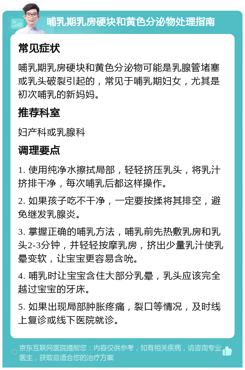 哺乳期乳房硬块和黄色分泌物处理指南 常见症状 哺乳期乳房硬块和黄色分泌物可能是乳腺管堵塞或乳头破裂引起的，常见于哺乳期妇女，尤其是初次哺乳的新妈妈。 推荐科室 妇产科或乳腺科 调理要点 1. 使用纯净水擦拭局部，轻轻挤压乳头，将乳汁挤排干净，每次哺乳后都这样操作。 2. 如果孩子吃不干净，一定要按揉将其排空，避免继发乳腺炎。 3. 掌握正确的哺乳方法，哺乳前先热敷乳房和乳头2-3分钟，并轻轻按摩乳房，挤出少量乳汁使乳晕变软，让宝宝更容易含吮。 4. 哺乳时让宝宝含住大部分乳晕，乳头应该完全越过宝宝的牙床。 5. 如果出现局部肿胀疼痛，裂口等情况，及时线上复诊或线下医院就诊。