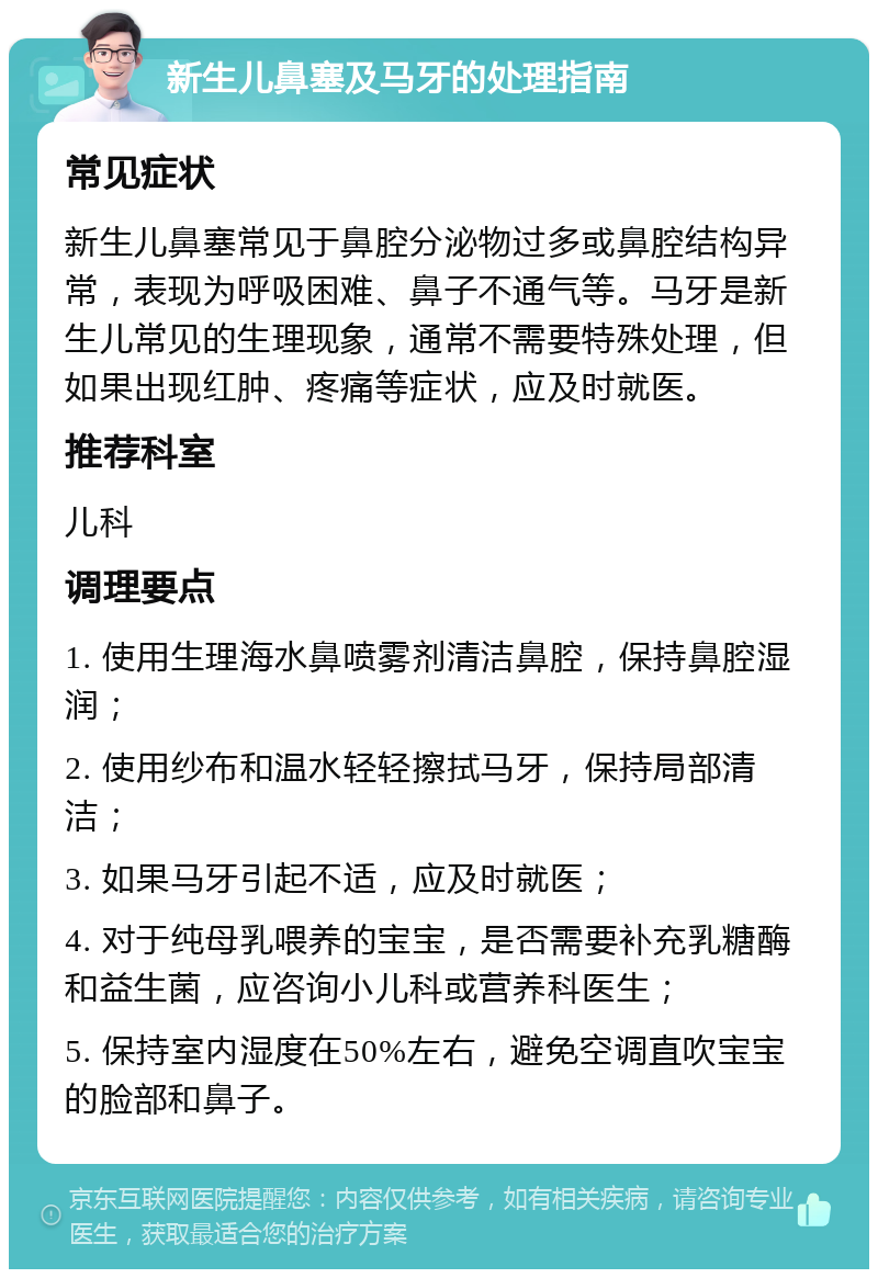 新生儿鼻塞及马牙的处理指南 常见症状 新生儿鼻塞常见于鼻腔分泌物过多或鼻腔结构异常，表现为呼吸困难、鼻子不通气等。马牙是新生儿常见的生理现象，通常不需要特殊处理，但如果出现红肿、疼痛等症状，应及时就医。 推荐科室 儿科 调理要点 1. 使用生理海水鼻喷雾剂清洁鼻腔，保持鼻腔湿润； 2. 使用纱布和温水轻轻擦拭马牙，保持局部清洁； 3. 如果马牙引起不适，应及时就医； 4. 对于纯母乳喂养的宝宝，是否需要补充乳糖酶和益生菌，应咨询小儿科或营养科医生； 5. 保持室内湿度在50%左右，避免空调直吹宝宝的脸部和鼻子。