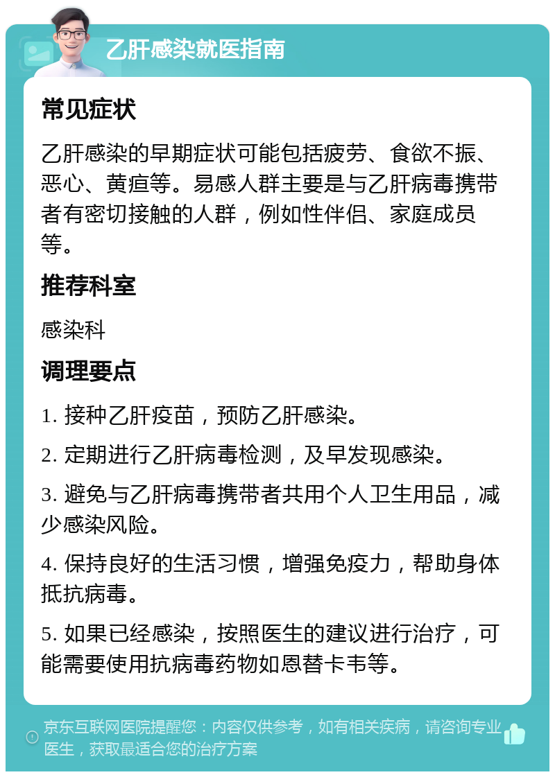 乙肝感染就医指南 常见症状 乙肝感染的早期症状可能包括疲劳、食欲不振、恶心、黄疸等。易感人群主要是与乙肝病毒携带者有密切接触的人群，例如性伴侣、家庭成员等。 推荐科室 感染科 调理要点 1. 接种乙肝疫苗，预防乙肝感染。 2. 定期进行乙肝病毒检测，及早发现感染。 3. 避免与乙肝病毒携带者共用个人卫生用品，减少感染风险。 4. 保持良好的生活习惯，增强免疫力，帮助身体抵抗病毒。 5. 如果已经感染，按照医生的建议进行治疗，可能需要使用抗病毒药物如恩替卡韦等。