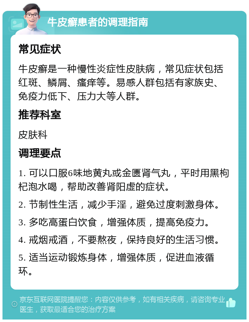 牛皮癣患者的调理指南 常见症状 牛皮癣是一种慢性炎症性皮肤病，常见症状包括红斑、鳞屑、瘙痒等。易感人群包括有家族史、免疫力低下、压力大等人群。 推荐科室 皮肤科 调理要点 1. 可以口服6味地黄丸或金匮肾气丸，平时用黑枸杞泡水喝，帮助改善肾阳虚的症状。 2. 节制性生活，减少手淫，避免过度刺激身体。 3. 多吃高蛋白饮食，增强体质，提高免疫力。 4. 戒烟戒酒，不要熬夜，保持良好的生活习惯。 5. 适当运动锻炼身体，增强体质，促进血液循环。