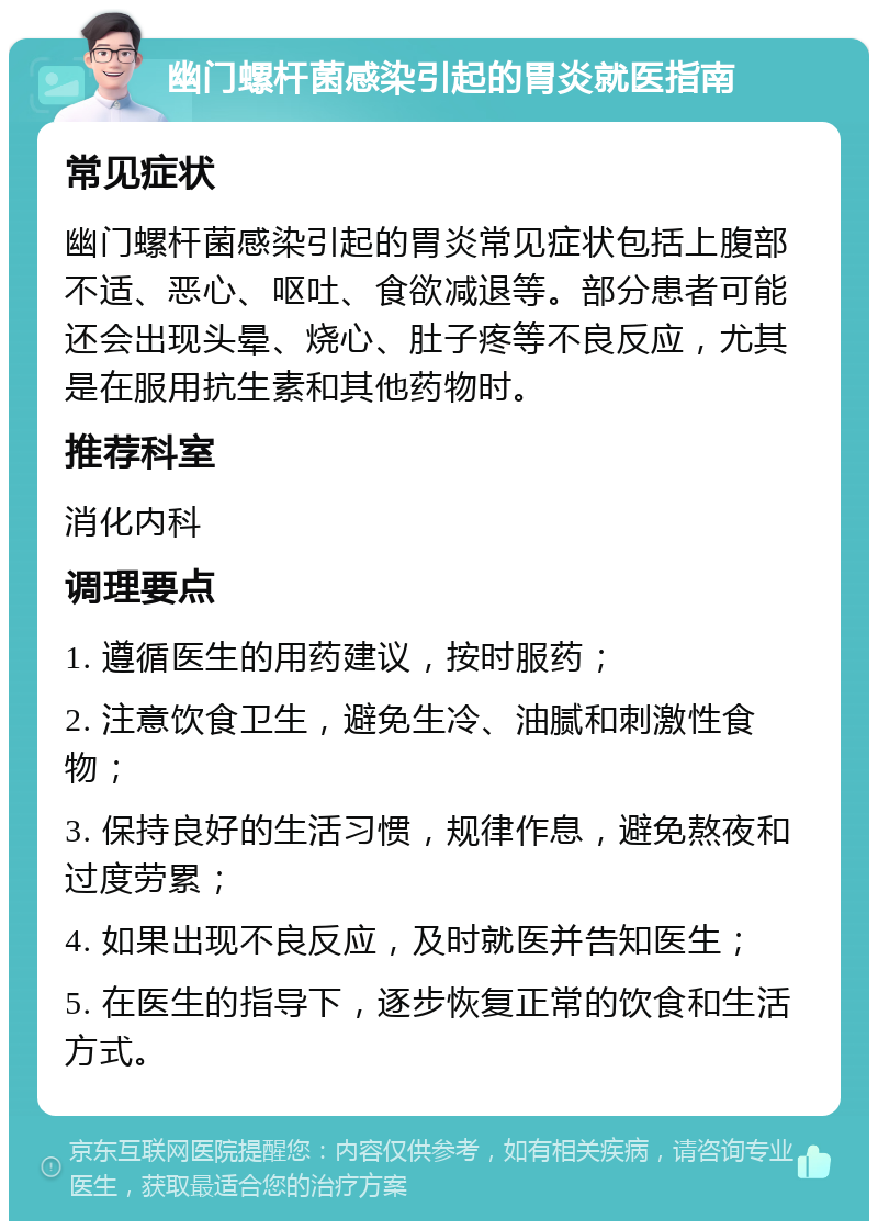 幽门螺杆菌感染引起的胃炎就医指南 常见症状 幽门螺杆菌感染引起的胃炎常见症状包括上腹部不适、恶心、呕吐、食欲减退等。部分患者可能还会出现头晕、烧心、肚子疼等不良反应，尤其是在服用抗生素和其他药物时。 推荐科室 消化内科 调理要点 1. 遵循医生的用药建议，按时服药； 2. 注意饮食卫生，避免生冷、油腻和刺激性食物； 3. 保持良好的生活习惯，规律作息，避免熬夜和过度劳累； 4. 如果出现不良反应，及时就医并告知医生； 5. 在医生的指导下，逐步恢复正常的饮食和生活方式。