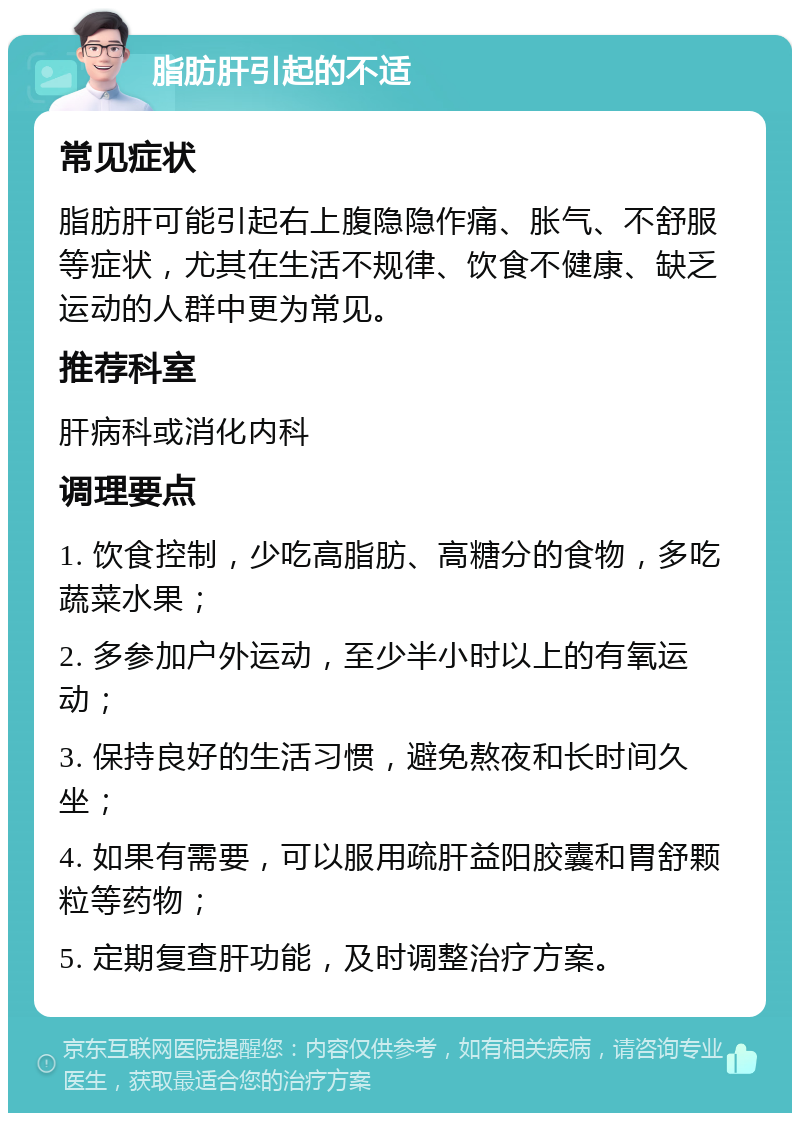 脂肪肝引起的不适 常见症状 脂肪肝可能引起右上腹隐隐作痛、胀气、不舒服等症状，尤其在生活不规律、饮食不健康、缺乏运动的人群中更为常见。 推荐科室 肝病科或消化内科 调理要点 1. 饮食控制，少吃高脂肪、高糖分的食物，多吃蔬菜水果； 2. 多参加户外运动，至少半小时以上的有氧运动； 3. 保持良好的生活习惯，避免熬夜和长时间久坐； 4. 如果有需要，可以服用疏肝益阳胶囊和胃舒颗粒等药物； 5. 定期复查肝功能，及时调整治疗方案。