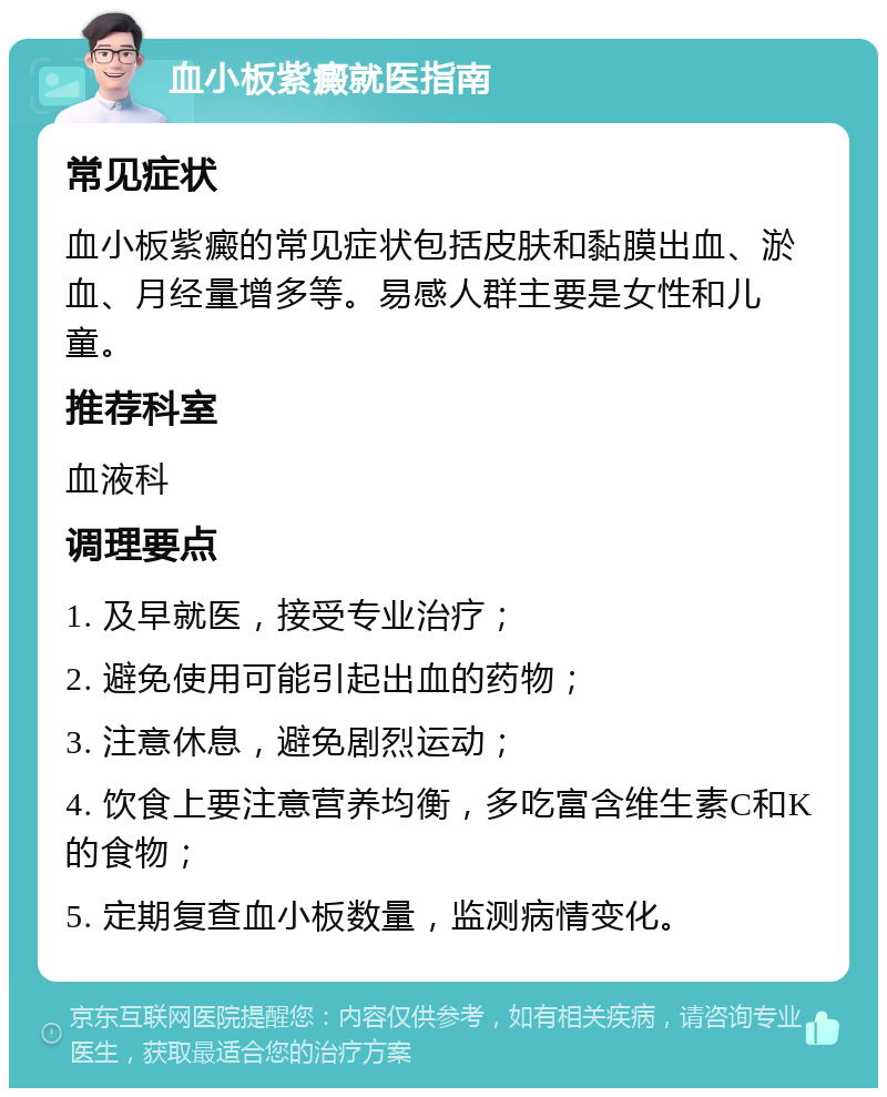 血小板紫癜就医指南 常见症状 血小板紫癜的常见症状包括皮肤和黏膜出血、淤血、月经量增多等。易感人群主要是女性和儿童。 推荐科室 血液科 调理要点 1. 及早就医，接受专业治疗； 2. 避免使用可能引起出血的药物； 3. 注意休息，避免剧烈运动； 4. 饮食上要注意营养均衡，多吃富含维生素C和K的食物； 5. 定期复查血小板数量，监测病情变化。