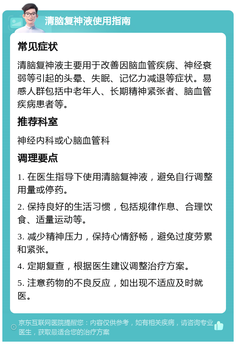 清脑复神液使用指南 常见症状 清脑复神液主要用于改善因脑血管疾病、神经衰弱等引起的头晕、失眠、记忆力减退等症状。易感人群包括中老年人、长期精神紧张者、脑血管疾病患者等。 推荐科室 神经内科或心脑血管科 调理要点 1. 在医生指导下使用清脑复神液，避免自行调整用量或停药。 2. 保持良好的生活习惯，包括规律作息、合理饮食、适量运动等。 3. 减少精神压力，保持心情舒畅，避免过度劳累和紧张。 4. 定期复查，根据医生建议调整治疗方案。 5. 注意药物的不良反应，如出现不适应及时就医。