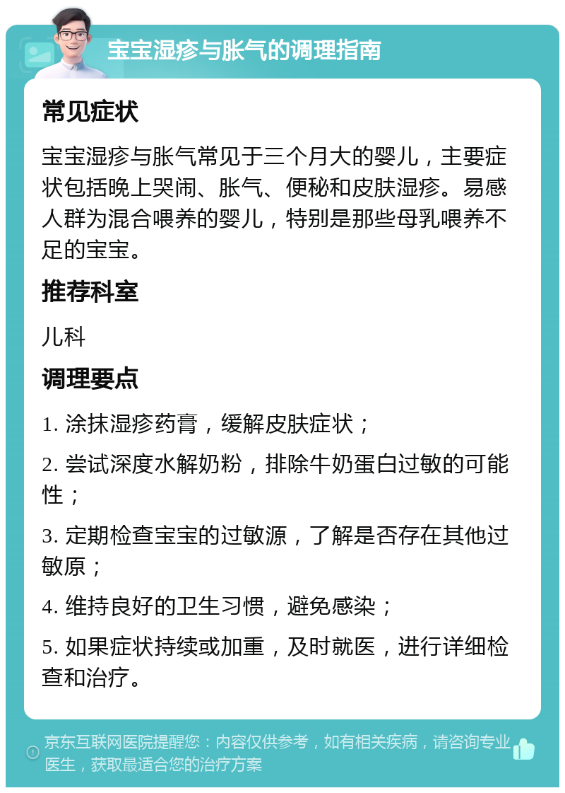 宝宝湿疹与胀气的调理指南 常见症状 宝宝湿疹与胀气常见于三个月大的婴儿，主要症状包括晚上哭闹、胀气、便秘和皮肤湿疹。易感人群为混合喂养的婴儿，特别是那些母乳喂养不足的宝宝。 推荐科室 儿科 调理要点 1. 涂抹湿疹药膏，缓解皮肤症状； 2. 尝试深度水解奶粉，排除牛奶蛋白过敏的可能性； 3. 定期检查宝宝的过敏源，了解是否存在其他过敏原； 4. 维持良好的卫生习惯，避免感染； 5. 如果症状持续或加重，及时就医，进行详细检查和治疗。