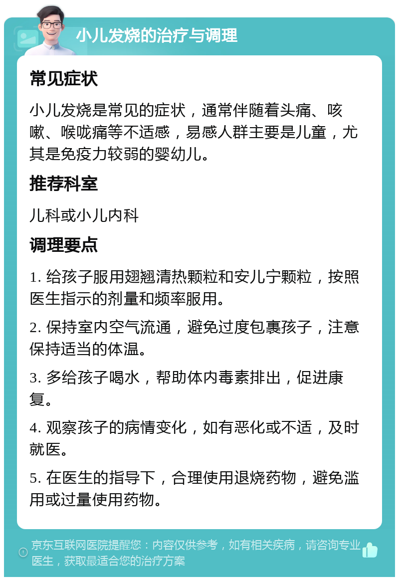 小儿发烧的治疗与调理 常见症状 小儿发烧是常见的症状，通常伴随着头痛、咳嗽、喉咙痛等不适感，易感人群主要是儿童，尤其是免疫力较弱的婴幼儿。 推荐科室 儿科或小儿内科 调理要点 1. 给孩子服用翅翘清热颗粒和安儿宁颗粒，按照医生指示的剂量和频率服用。 2. 保持室内空气流通，避免过度包裹孩子，注意保持适当的体温。 3. 多给孩子喝水，帮助体内毒素排出，促进康复。 4. 观察孩子的病情变化，如有恶化或不适，及时就医。 5. 在医生的指导下，合理使用退烧药物，避免滥用或过量使用药物。