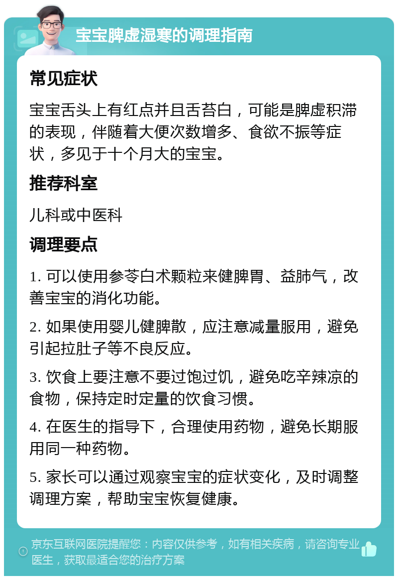 宝宝脾虚湿寒的调理指南 常见症状 宝宝舌头上有红点并且舌苔白，可能是脾虚积滞的表现，伴随着大便次数增多、食欲不振等症状，多见于十个月大的宝宝。 推荐科室 儿科或中医科 调理要点 1. 可以使用参苓白术颗粒来健脾胃、益肺气，改善宝宝的消化功能。 2. 如果使用婴儿健脾散，应注意减量服用，避免引起拉肚子等不良反应。 3. 饮食上要注意不要过饱过饥，避免吃辛辣凉的食物，保持定时定量的饮食习惯。 4. 在医生的指导下，合理使用药物，避免长期服用同一种药物。 5. 家长可以通过观察宝宝的症状变化，及时调整调理方案，帮助宝宝恢复健康。