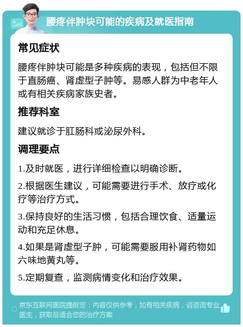 腰疼伴肿块可能的疾病及就医指南 常见症状 腰疼伴肿块可能是多种疾病的表现，包括但不限于直肠癌、肾虚型子肿等。易感人群为中老年人或有相关疾病家族史者。 推荐科室 建议就诊于肛肠科或泌尿外科。 调理要点 1.及时就医，进行详细检查以明确诊断。 2.根据医生建议，可能需要进行手术、放疗或化疗等治疗方式。 3.保持良好的生活习惯，包括合理饮食、适量运动和充足休息。 4.如果是肾虚型子肿，可能需要服用补肾药物如六味地黄丸等。 5.定期复查，监测病情变化和治疗效果。