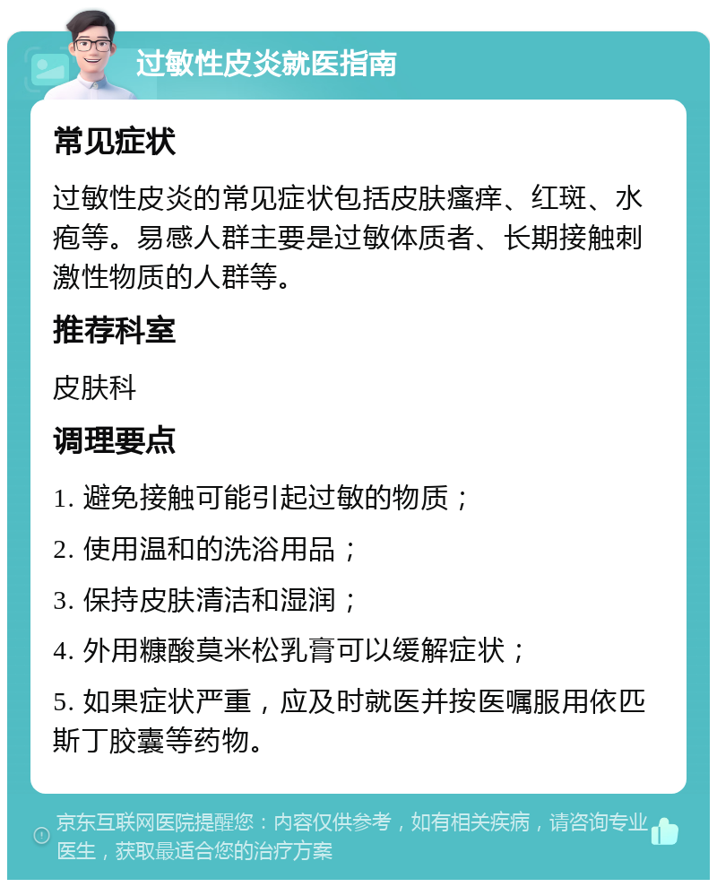 过敏性皮炎就医指南 常见症状 过敏性皮炎的常见症状包括皮肤瘙痒、红斑、水疱等。易感人群主要是过敏体质者、长期接触刺激性物质的人群等。 推荐科室 皮肤科 调理要点 1. 避免接触可能引起过敏的物质； 2. 使用温和的洗浴用品； 3. 保持皮肤清洁和湿润； 4. 外用糠酸莫米松乳膏可以缓解症状； 5. 如果症状严重，应及时就医并按医嘱服用依匹斯丁胶囊等药物。