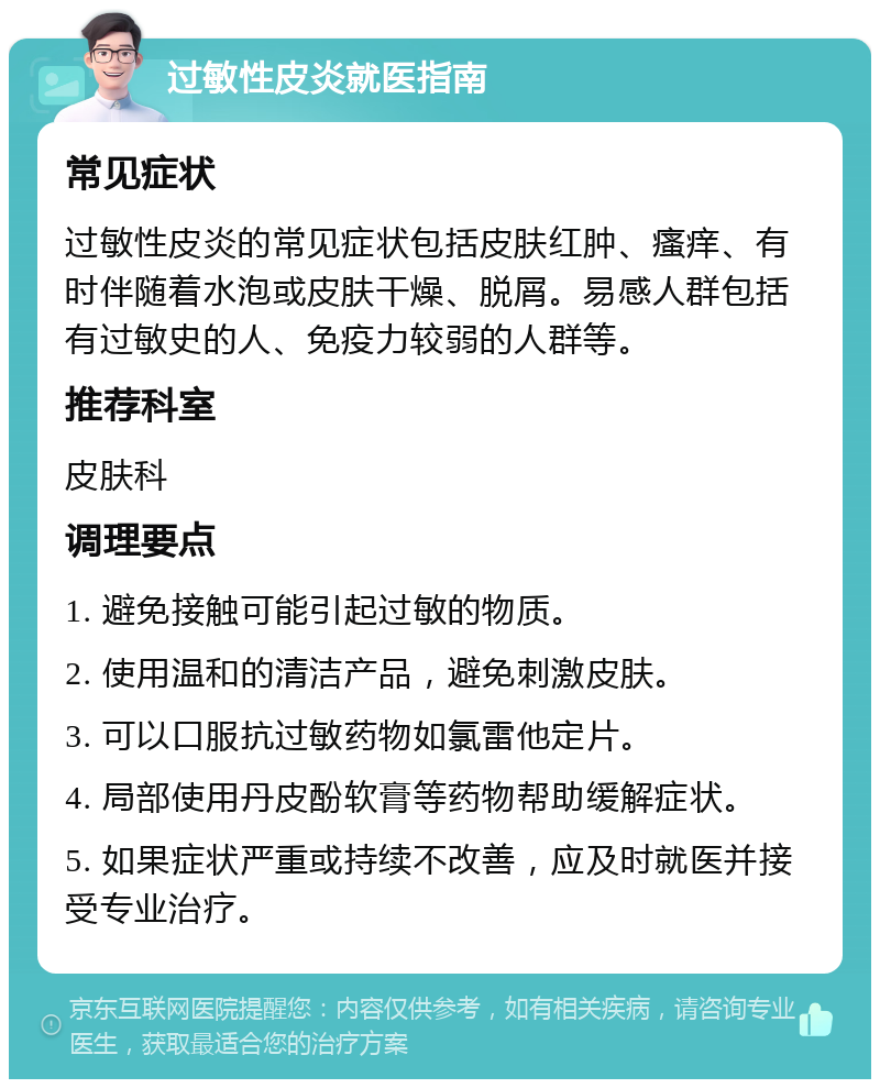 过敏性皮炎就医指南 常见症状 过敏性皮炎的常见症状包括皮肤红肿、瘙痒、有时伴随着水泡或皮肤干燥、脱屑。易感人群包括有过敏史的人、免疫力较弱的人群等。 推荐科室 皮肤科 调理要点 1. 避免接触可能引起过敏的物质。 2. 使用温和的清洁产品，避免刺激皮肤。 3. 可以口服抗过敏药物如氯雷他定片。 4. 局部使用丹皮酚软膏等药物帮助缓解症状。 5. 如果症状严重或持续不改善，应及时就医并接受专业治疗。