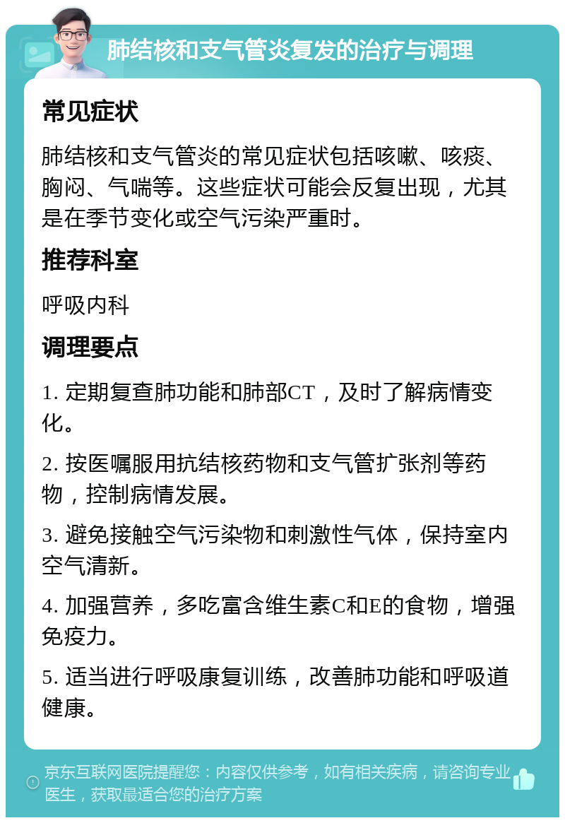 肺结核和支气管炎复发的治疗与调理 常见症状 肺结核和支气管炎的常见症状包括咳嗽、咳痰、胸闷、气喘等。这些症状可能会反复出现，尤其是在季节变化或空气污染严重时。 推荐科室 呼吸内科 调理要点 1. 定期复查肺功能和肺部CT，及时了解病情变化。 2. 按医嘱服用抗结核药物和支气管扩张剂等药物，控制病情发展。 3. 避免接触空气污染物和刺激性气体，保持室内空气清新。 4. 加强营养，多吃富含维生素C和E的食物，增强免疫力。 5. 适当进行呼吸康复训练，改善肺功能和呼吸道健康。