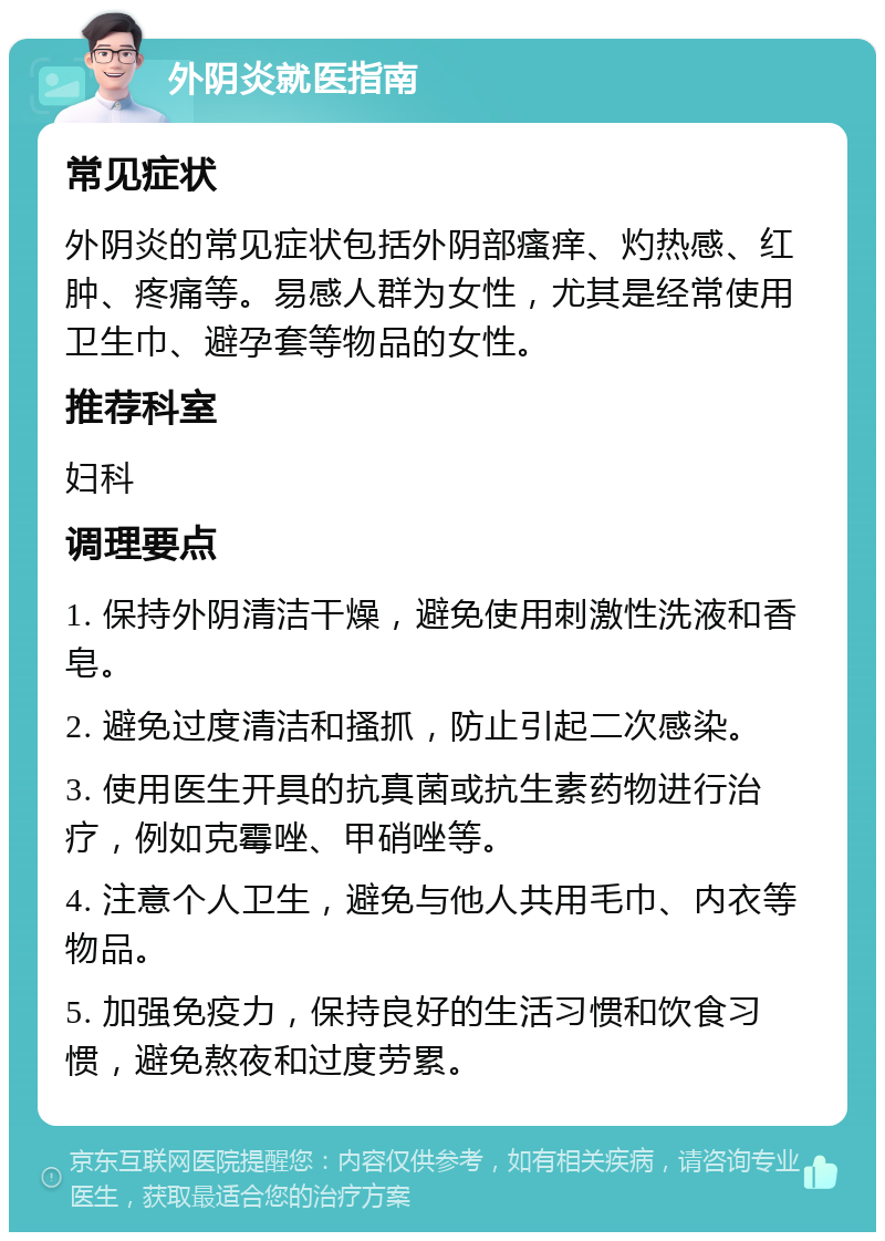 外阴炎就医指南 常见症状 外阴炎的常见症状包括外阴部瘙痒、灼热感、红肿、疼痛等。易感人群为女性，尤其是经常使用卫生巾、避孕套等物品的女性。 推荐科室 妇科 调理要点 1. 保持外阴清洁干燥，避免使用刺激性洗液和香皂。 2. 避免过度清洁和搔抓，防止引起二次感染。 3. 使用医生开具的抗真菌或抗生素药物进行治疗，例如克霉唑、甲硝唑等。 4. 注意个人卫生，避免与他人共用毛巾、内衣等物品。 5. 加强免疫力，保持良好的生活习惯和饮食习惯，避免熬夜和过度劳累。