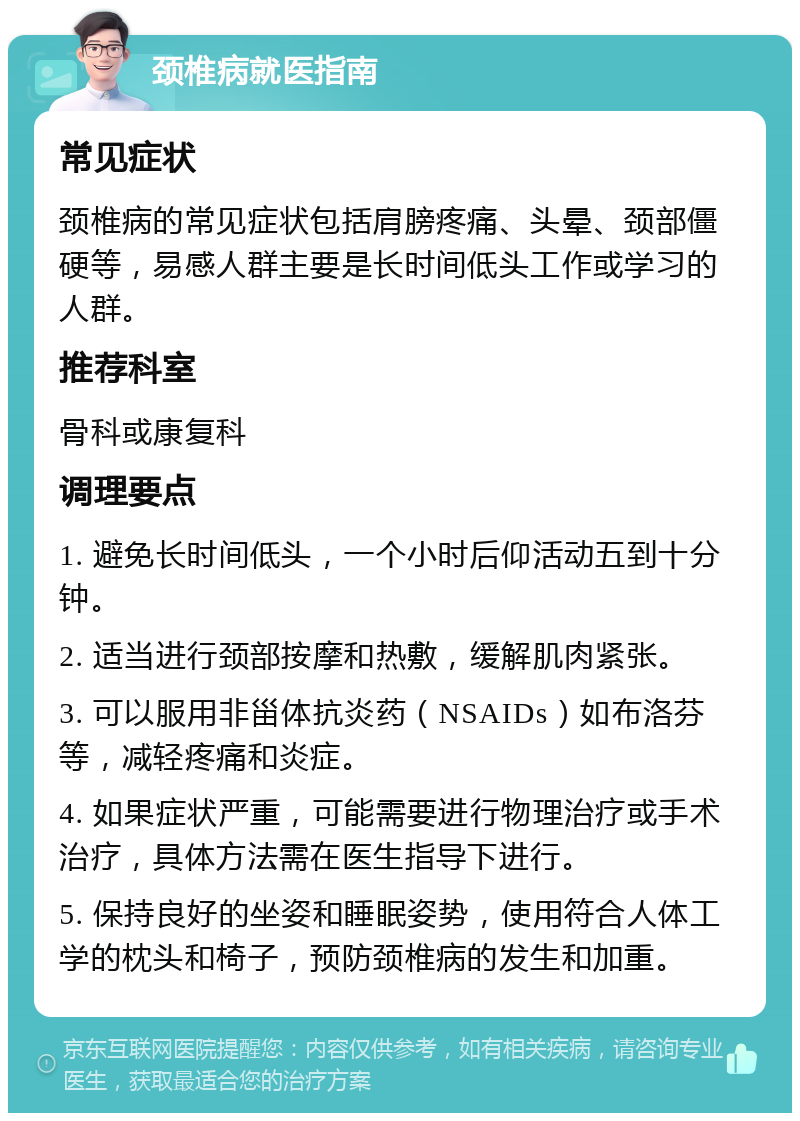 颈椎病就医指南 常见症状 颈椎病的常见症状包括肩膀疼痛、头晕、颈部僵硬等，易感人群主要是长时间低头工作或学习的人群。 推荐科室 骨科或康复科 调理要点 1. 避免长时间低头，一个小时后仰活动五到十分钟。 2. 适当进行颈部按摩和热敷，缓解肌肉紧张。 3. 可以服用非甾体抗炎药（NSAIDs）如布洛芬等，减轻疼痛和炎症。 4. 如果症状严重，可能需要进行物理治疗或手术治疗，具体方法需在医生指导下进行。 5. 保持良好的坐姿和睡眠姿势，使用符合人体工学的枕头和椅子，预防颈椎病的发生和加重。