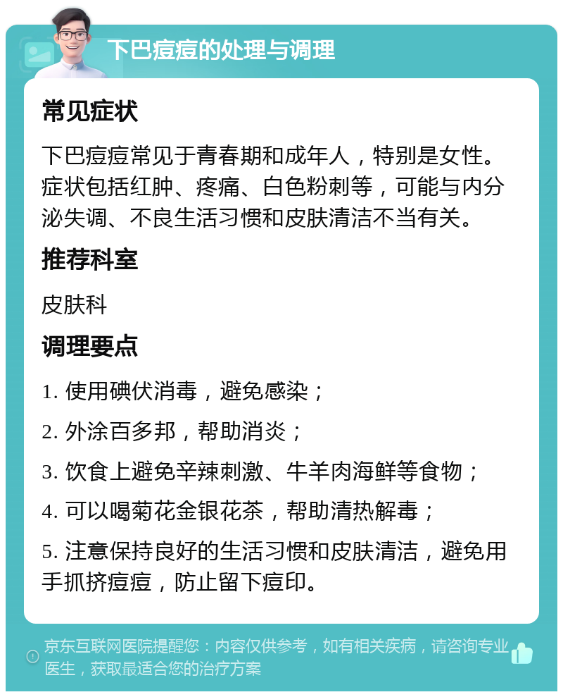 下巴痘痘的处理与调理 常见症状 下巴痘痘常见于青春期和成年人，特别是女性。症状包括红肿、疼痛、白色粉刺等，可能与内分泌失调、不良生活习惯和皮肤清洁不当有关。 推荐科室 皮肤科 调理要点 1. 使用碘伏消毒，避免感染； 2. 外涂百多邦，帮助消炎； 3. 饮食上避免辛辣刺激、牛羊肉海鲜等食物； 4. 可以喝菊花金银花茶，帮助清热解毒； 5. 注意保持良好的生活习惯和皮肤清洁，避免用手抓挤痘痘，防止留下痘印。