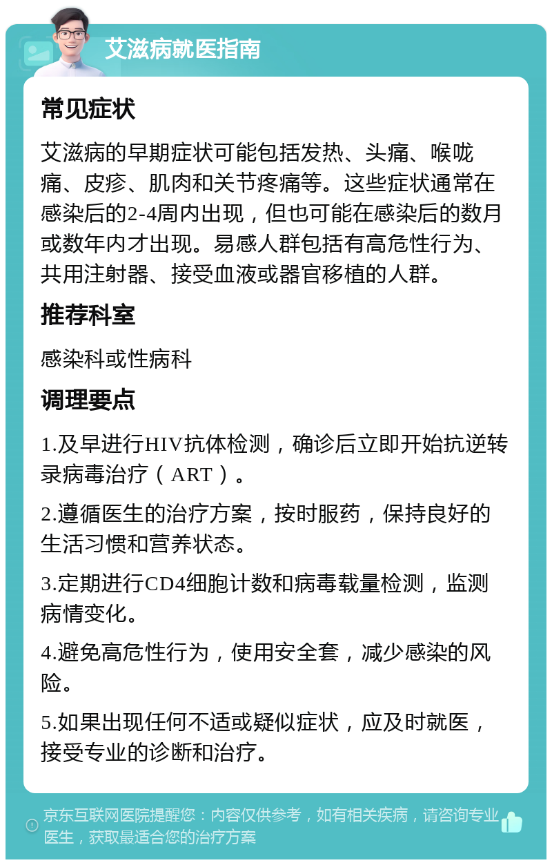 艾滋病就医指南 常见症状 艾滋病的早期症状可能包括发热、头痛、喉咙痛、皮疹、肌肉和关节疼痛等。这些症状通常在感染后的2-4周内出现，但也可能在感染后的数月或数年内才出现。易感人群包括有高危性行为、共用注射器、接受血液或器官移植的人群。 推荐科室 感染科或性病科 调理要点 1.及早进行HIV抗体检测，确诊后立即开始抗逆转录病毒治疗（ART）。 2.遵循医生的治疗方案，按时服药，保持良好的生活习惯和营养状态。 3.定期进行CD4细胞计数和病毒载量检测，监测病情变化。 4.避免高危性行为，使用安全套，减少感染的风险。 5.如果出现任何不适或疑似症状，应及时就医，接受专业的诊断和治疗。