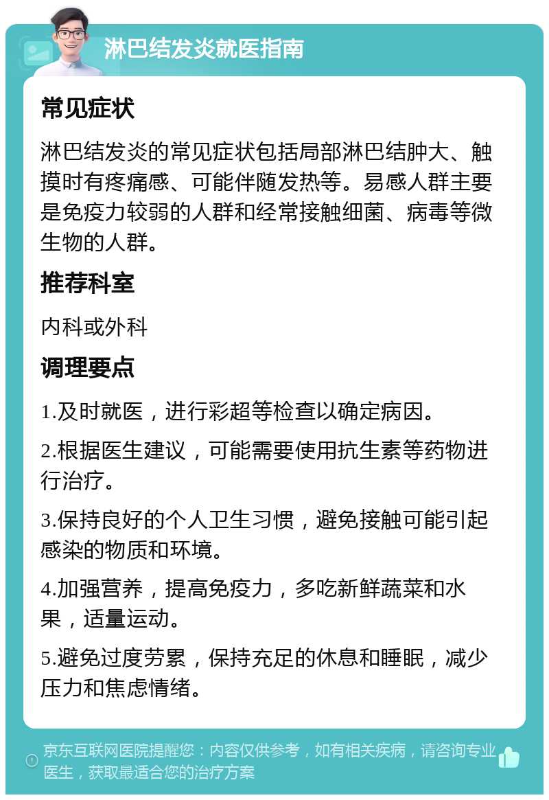 淋巴结发炎就医指南 常见症状 淋巴结发炎的常见症状包括局部淋巴结肿大、触摸时有疼痛感、可能伴随发热等。易感人群主要是免疫力较弱的人群和经常接触细菌、病毒等微生物的人群。 推荐科室 内科或外科 调理要点 1.及时就医，进行彩超等检查以确定病因。 2.根据医生建议，可能需要使用抗生素等药物进行治疗。 3.保持良好的个人卫生习惯，避免接触可能引起感染的物质和环境。 4.加强营养，提高免疫力，多吃新鲜蔬菜和水果，适量运动。 5.避免过度劳累，保持充足的休息和睡眠，减少压力和焦虑情绪。