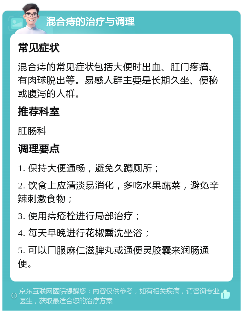 混合痔的治疗与调理 常见症状 混合痔的常见症状包括大便时出血、肛门疼痛、有肉球脱出等。易感人群主要是长期久坐、便秘或腹泻的人群。 推荐科室 肛肠科 调理要点 1. 保持大便通畅，避免久蹲厕所； 2. 饮食上应清淡易消化，多吃水果蔬菜，避免辛辣刺激食物； 3. 使用痔疮栓进行局部治疗； 4. 每天早晚进行花椒熏洗坐浴； 5. 可以口服麻仁滋脾丸或通便灵胶囊来润肠通便。