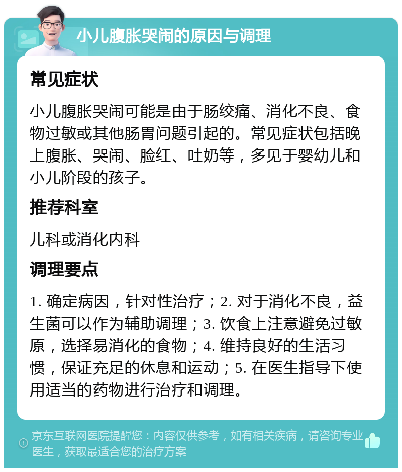 小儿腹胀哭闹的原因与调理 常见症状 小儿腹胀哭闹可能是由于肠绞痛、消化不良、食物过敏或其他肠胃问题引起的。常见症状包括晚上腹胀、哭闹、脸红、吐奶等，多见于婴幼儿和小儿阶段的孩子。 推荐科室 儿科或消化内科 调理要点 1. 确定病因，针对性治疗；2. 对于消化不良，益生菌可以作为辅助调理；3. 饮食上注意避免过敏原，选择易消化的食物；4. 维持良好的生活习惯，保证充足的休息和运动；5. 在医生指导下使用适当的药物进行治疗和调理。