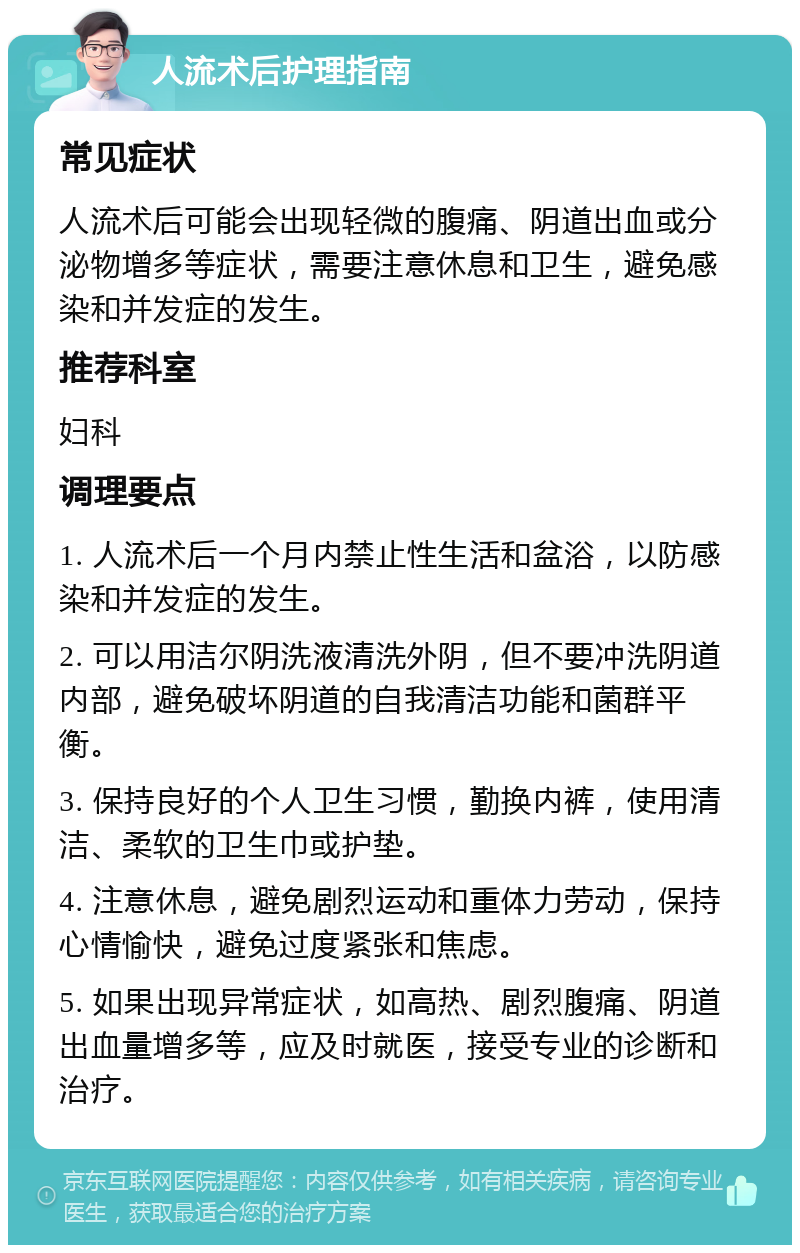 人流术后护理指南 常见症状 人流术后可能会出现轻微的腹痛、阴道出血或分泌物增多等症状，需要注意休息和卫生，避免感染和并发症的发生。 推荐科室 妇科 调理要点 1. 人流术后一个月内禁止性生活和盆浴，以防感染和并发症的发生。 2. 可以用洁尔阴洗液清洗外阴，但不要冲洗阴道内部，避免破坏阴道的自我清洁功能和菌群平衡。 3. 保持良好的个人卫生习惯，勤换内裤，使用清洁、柔软的卫生巾或护垫。 4. 注意休息，避免剧烈运动和重体力劳动，保持心情愉快，避免过度紧张和焦虑。 5. 如果出现异常症状，如高热、剧烈腹痛、阴道出血量增多等，应及时就医，接受专业的诊断和治疗。