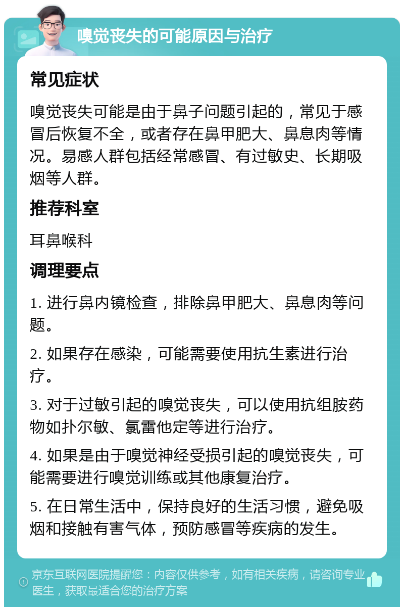 嗅觉丧失的可能原因与治疗 常见症状 嗅觉丧失可能是由于鼻子问题引起的，常见于感冒后恢复不全，或者存在鼻甲肥大、鼻息肉等情况。易感人群包括经常感冒、有过敏史、长期吸烟等人群。 推荐科室 耳鼻喉科 调理要点 1. 进行鼻内镜检查，排除鼻甲肥大、鼻息肉等问题。 2. 如果存在感染，可能需要使用抗生素进行治疗。 3. 对于过敏引起的嗅觉丧失，可以使用抗组胺药物如扑尔敏、氯雷他定等进行治疗。 4. 如果是由于嗅觉神经受损引起的嗅觉丧失，可能需要进行嗅觉训练或其他康复治疗。 5. 在日常生活中，保持良好的生活习惯，避免吸烟和接触有害气体，预防感冒等疾病的发生。