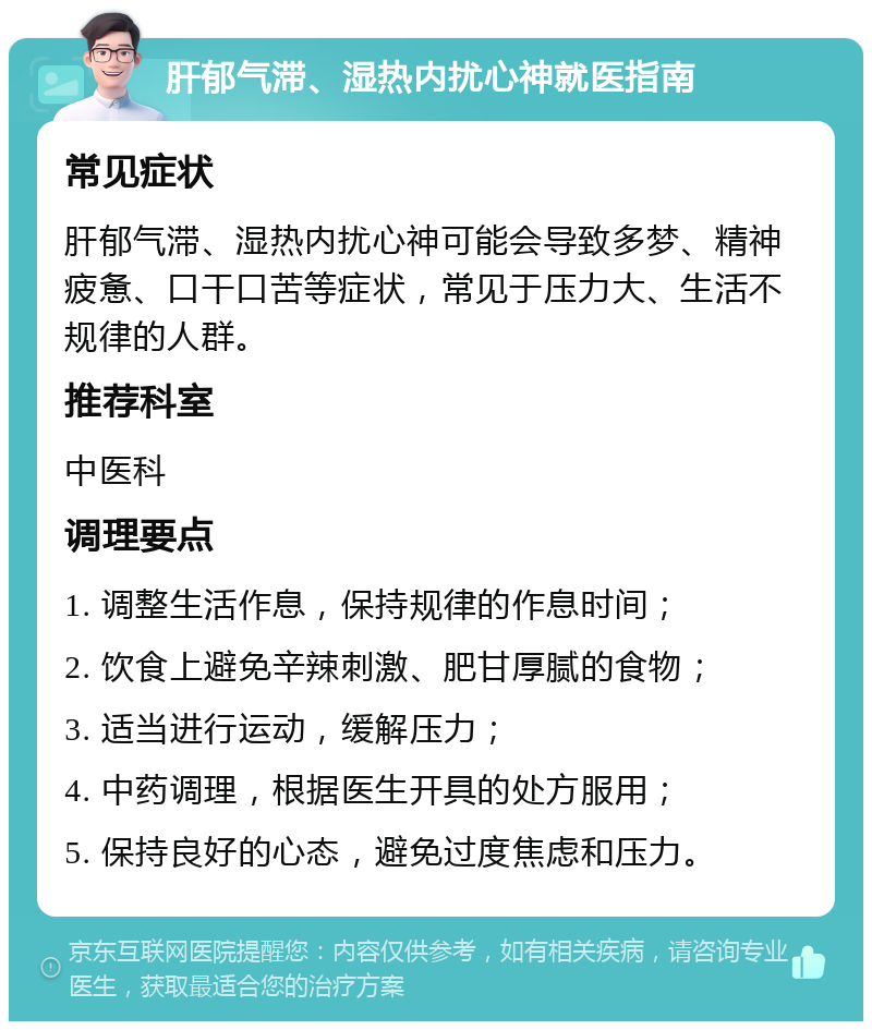 肝郁气滞、湿热内扰心神就医指南 常见症状 肝郁气滞、湿热内扰心神可能会导致多梦、精神疲惫、口干口苦等症状，常见于压力大、生活不规律的人群。 推荐科室 中医科 调理要点 1. 调整生活作息，保持规律的作息时间； 2. 饮食上避免辛辣刺激、肥甘厚腻的食物； 3. 适当进行运动，缓解压力； 4. 中药调理，根据医生开具的处方服用； 5. 保持良好的心态，避免过度焦虑和压力。